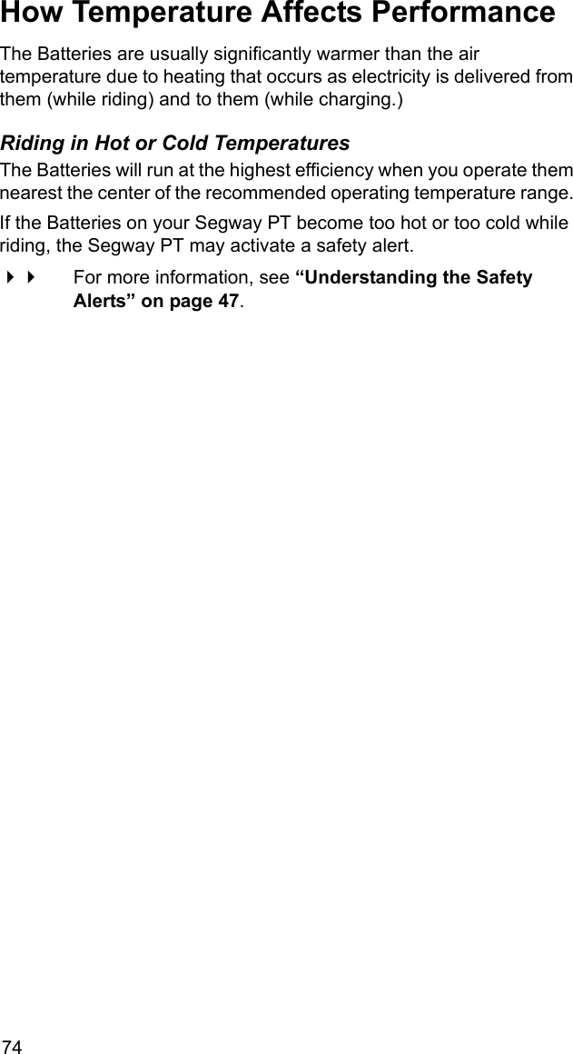 74How Temperature Affects PerformanceThe Batteries are usually significantly warmer than the air temperature due to heating that occurs as electricity is delivered from them (while riding) and to them (while charging.)Riding in Hot or Cold TemperaturesThe Batteries will run at the highest efficiency when you operate them nearest the center of the recommended operating temperature range. If the Batteries on your Segway PT become too hot or too cold while riding, the Segway PT may activate a safety alert. For more information, see &ldquo;Understanding the Safety Alerts&rdquo; on page 47.