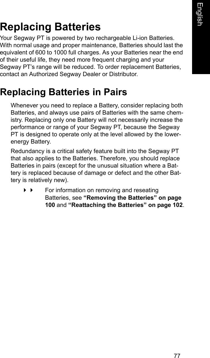 77EnglishEnglishReplacing BatteriesYour Segway PT is powered by two rechargeable Li-ion Batteries. With normal usage and proper maintenance, Batteries should last the equivalent of 600 to 1000 full charges. As your Batteries near the end of their useful life, they need more frequent charging and your Segway PT&rsquo;s range will be reduced. To order replacement Batteries, contact an Authorized Segway Dealer or Distributor.Replacing Batteries in PairsWhenever you need to replace a Battery, consider replacing both Batteries, and always use pairs of Batteries with the same chem-istry. Replacing only one Battery will not necessarily increase the performance or range of your Segway PT, because the Segway PT is designed to operate only at the level allowed by the lower-energy Battery. Redundancy is a critical safety feature built into the Segway PT that also applies to the Batteries. Therefore, you should replace Batteries in pairs (except for the unusual situation where a Bat-tery is replaced because of damage or defect and the other Bat-tery is relatively new).  For information on removing and reseating Batteries, see &ldquo;Removing the Batteries&rdquo; on page 100 and &ldquo;Reattaching the Batteries&rdquo; on page 102.