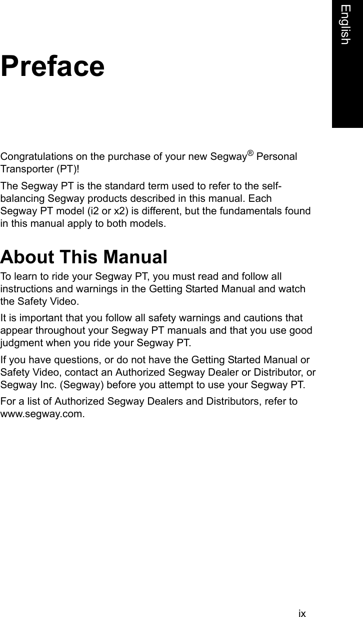ixFrenchEnglishPrefaceCongratulations on the purchase of your new Segway&reg; Personal Transporter (PT)! The Segway PT is the standard term used to refer to the self-balancing Segway products described in this manual. Each     Segway PT model (i2 or x2) is different, but the fundamentals found in this manual apply to both models. About This ManualTo learn to ride your Segway PT, you must read and follow all instructions and warnings in the Getting Started Manual and watch the Safety Video. It is important that you follow all safety warnings and cautions that appear throughout your Segway PT manuals and that you use good judgment when you ride your Segway PT. If you have questions, or do not have the Getting Started Manual or Safety Video, contact an Authorized Segway Dealer or Distributor, or Segway Inc. (Segway) before you attempt to use your Segway PT. For a list of Authorized Segway Dealers and Distributors, refer to www.segway.com.
