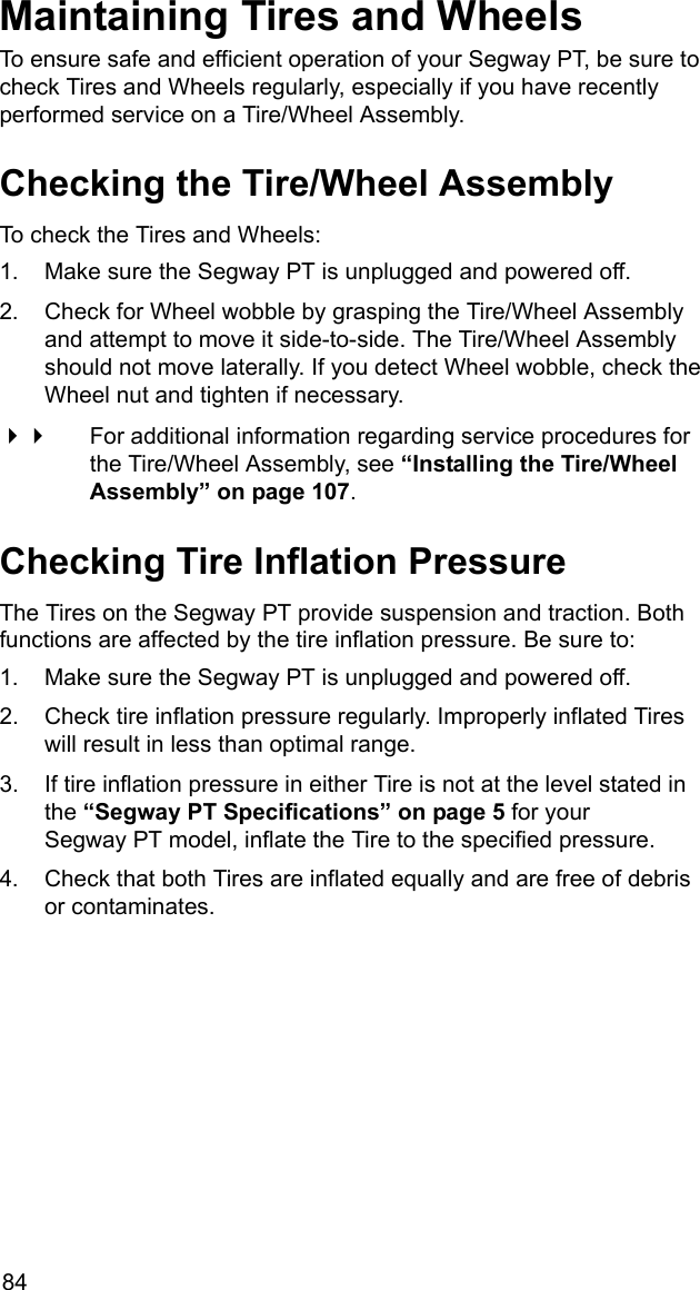 84Maintaining Tires and WheelsTo ensure safe and efficient operation of your Segway PT, be sure to check Tires and Wheels regularly, especially if you have recently performed service on a Tire/Wheel Assembly. Checking the Tire/Wheel AssemblyTo check the Tires and Wheels:1. Make sure the Segway PT is unplugged and powered off.2. Check for Wheel wobble by grasping the Tire/Wheel Assembly and attempt to move it side-to-side. The Tire/Wheel Assembly should not move laterally. If you detect Wheel wobble, check the Wheel nut and tighten if necessary.  For additional information regarding service procedures for the Tire/Wheel Assembly, see &ldquo;Installing the Tire/Wheel Assembly&rdquo; on page 107.Checking Tire Inflation PressureThe Tires on the Segway PT provide suspension and traction. Both functions are affected by the tire inflation pressure. Be sure to: 1. Make sure the Segway PT is unplugged and powered off.2. Check tire inflation pressure regularly. Improperly inflated Tires will result in less than optimal range.3. If tire inflation pressure in either Tire is not at the level stated in the &ldquo;Segway PT Specifications&rdquo; on page 5 for your Segway PT model, inflate the Tire to the specified pressure.4. Check that both Tires are inflated equally and are free of debris or contaminates.