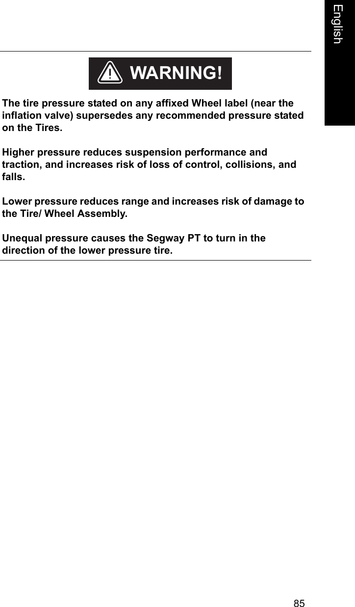 85EnglishEnglish    The tire pressure stated on any affixed Wheel label (near the inflation valve) supersedes any recommended pressure stated on the Tires. Higher pressure reduces suspension performance and traction, and increases risk of loss of control, collisions, and falls.Lower pressure reduces range and increases risk of damage to the Tire/ Wheel Assembly.Unequal pressure causes the Segway PT to turn in the direction of the lower pressure tire.WARNING!