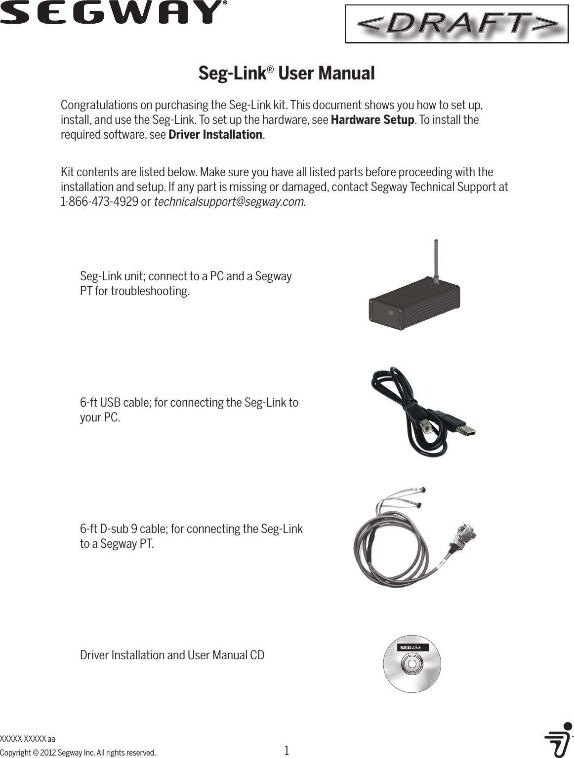 XXXXX-XXXXX aaCopyright &copy; 2012 Segway Inc. All rights reserved.Seg-Link&reg; User ManualCongratulations on purchasing the Seg-Link kit. This document shows you how to set up, install, and use the Seg-Link. To set up the hardware, see Hardware Setup. To install the required software, see Driver Installation. Kit contents are listed below. Make sure you have all listed parts before proceeding with the installation and setup. If any part is missing or damaged, contact Segway Technical Support at 1-866-473-4929 or technicalsupport@segway.com.6-ft USB cable; for connecting the Seg-Link to your PC.Seg-Link unit; connect to a PC and a Segway PT for troubleshooting.6-ft D-sub 9 cable; for connecting the Seg-Link to a Segway PT.Driver Installation and User Manual CD1<DRAFT>