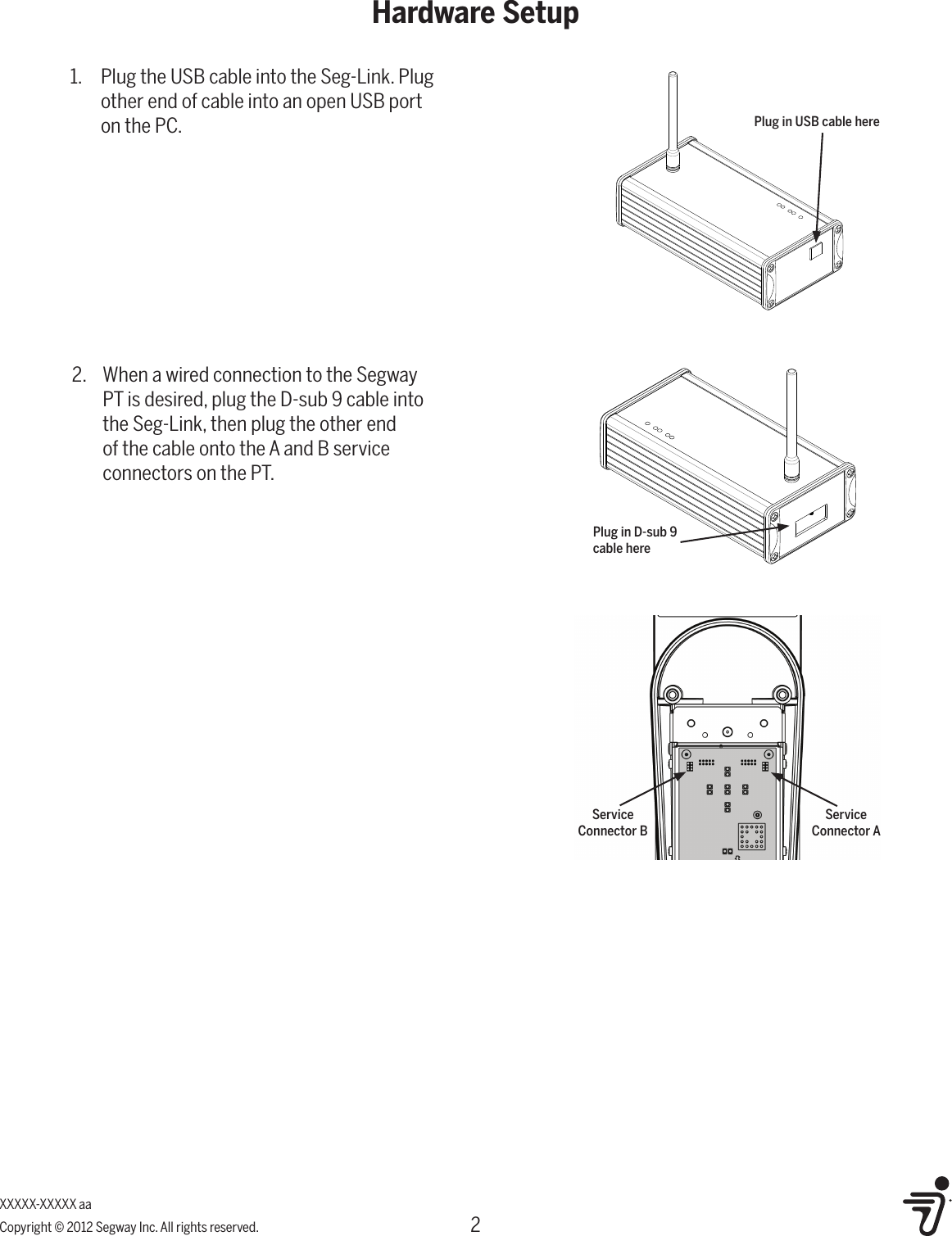 2Hardware SetupXXXXX-XXXXX aaCopyright &copy; 2012 Segway Inc. All rights reserved.2.  When a wired connection to the Segway PT is desired, plug the D-sub 9 cable into the Seg-Link, then plug the other end of the cable onto the A and B service connectors on the PT.1.  Plug the USB cable into the Seg-Link. Plug other end of cable into an open USB port on the PC. Plug in USB cable herePlug in D-sub 9 cable hereService Connector BService Connector A