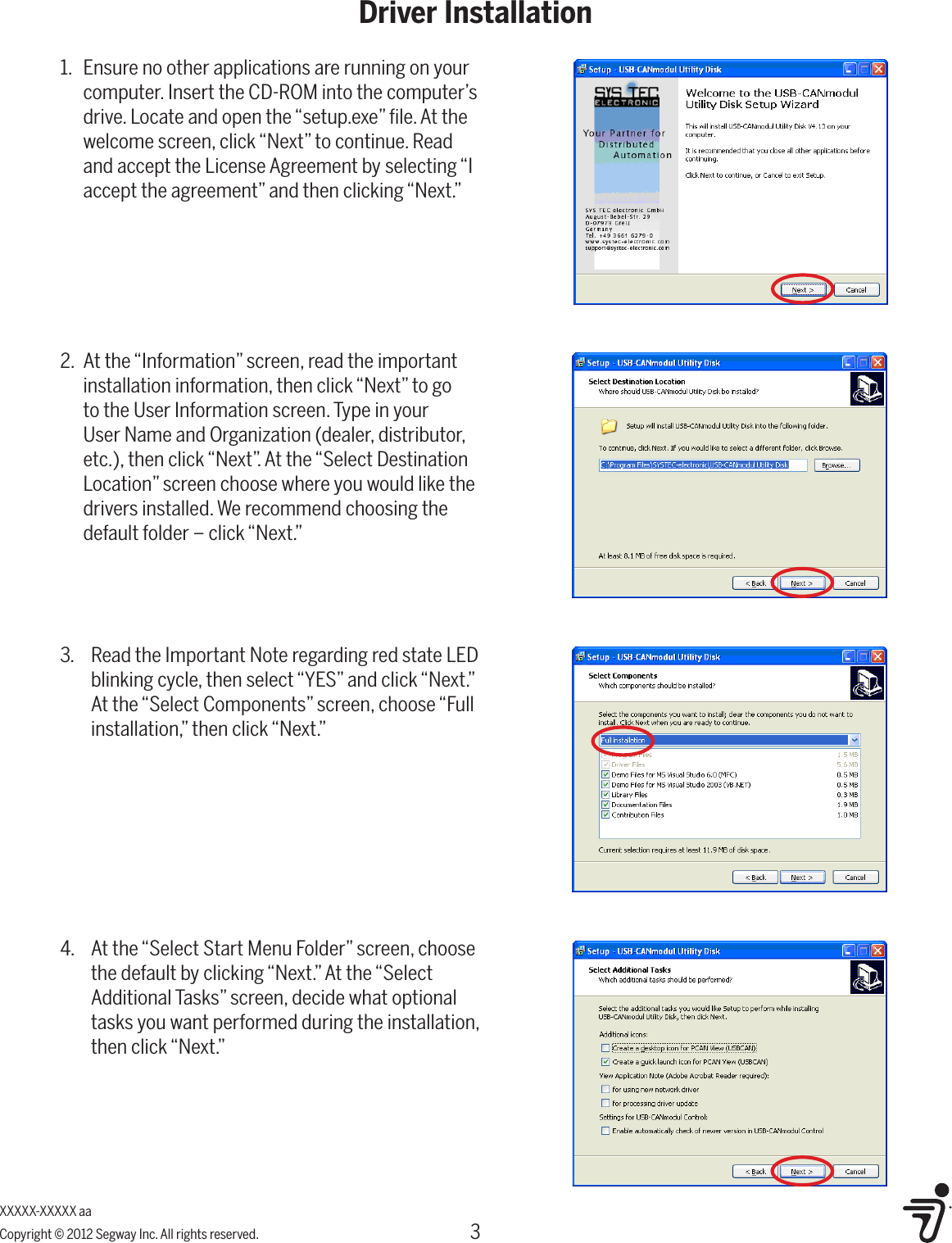 3Driver InstallationXXXXX-XXXXX aaCopyright &copy; 2012 Segway Inc. All rights reserved.2.  At the &ldquo;Information&rdquo; screen, read the important installation information, then click &ldquo;Next&rdquo; to go to the User Information screen. Type in your User Name and Organization (dealer, distributor, etc.), then click &ldquo;Next&rdquo;. At the &ldquo;Select Destination Location&rdquo; screen choose where you would like the drivers installed. We recommend choosing the default folder &ndash; click &ldquo;Next.&rdquo;1.  Ensure no other applications are running on your computer. Insert the CD-ROM into the computer&rsquo;s drive. Locate and open the &ldquo;setup.exe&rdquo; ﬁle. At the welcome screen, click &ldquo;Next&rdquo; to continue. Read and accept the License Agreement by selecting &ldquo;I accept the agreement&rdquo; and then clicking &ldquo;Next.&rdquo;3.  Read the Important Note regarding red state LED blinking cycle, then select &ldquo;YES&rdquo; and click &ldquo;Next.&rdquo; At the &ldquo;Select Components&rdquo; screen, choose &ldquo;Full installation,&rdquo; then click &ldquo;Next.&rdquo;4.  At the &ldquo;Select Start Menu Folder&rdquo; screen, choose the default by clicking &ldquo;Next.&rdquo; At the &ldquo;Select Additional Tasks&rdquo; screen, decide what optional tasks you want performed during the installation, then click &ldquo;Next.&rdquo;