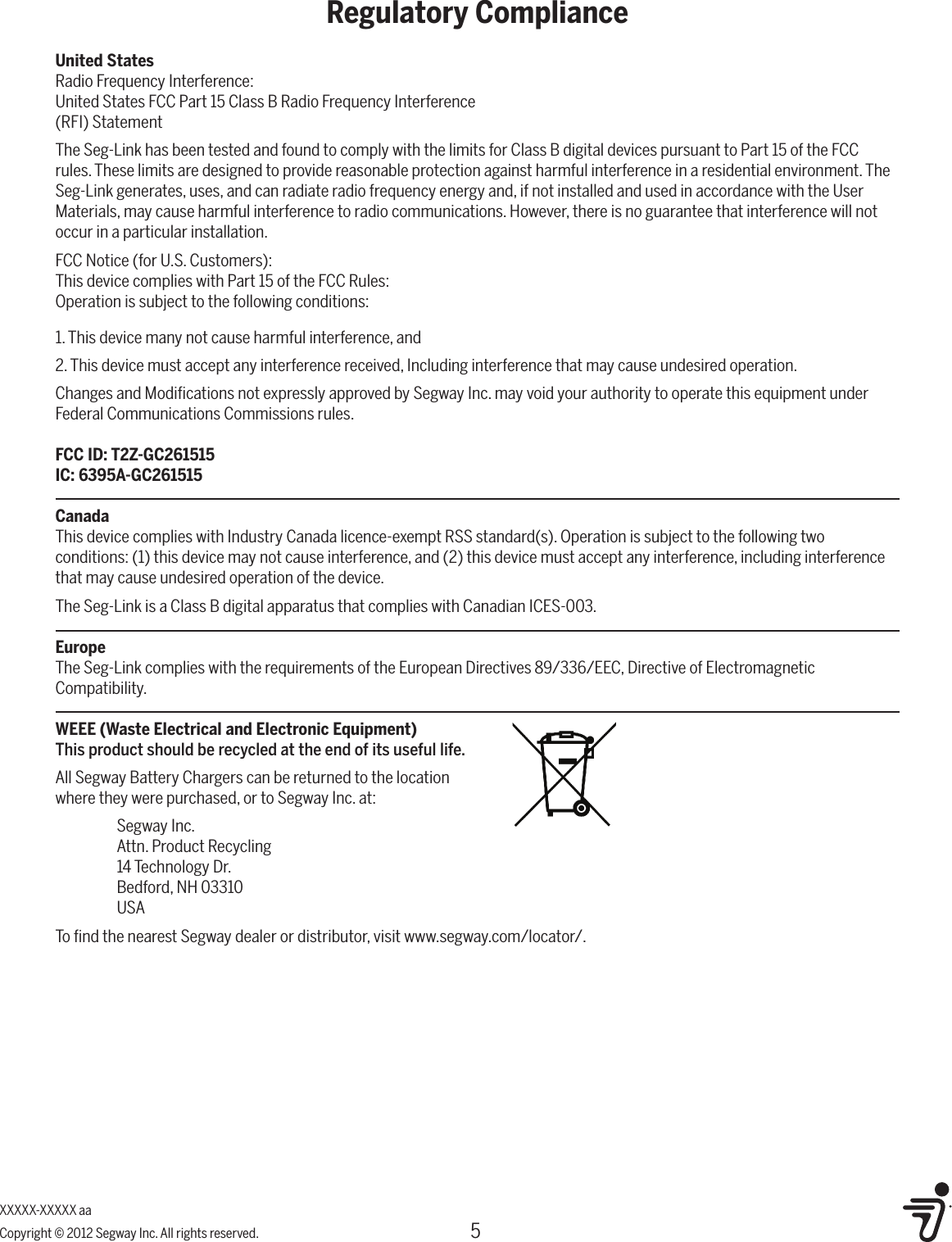 5Regulatory ComplianceXXXXX-XXXXX aaCopyright &copy; 2012 Segway Inc. All rights reserved.United StatesRadio Frequency Interference:United States FCC Part 15 Class B Radio Frequency Interference(RFI) StatementThe Seg-Link has been tested and found to comply with the limits for Class B digital devices pursuant to Part 15 of the FCC rules. These limits are designed to provide reasonable protection against harmful interference in a residential environment. The Seg-Link generates, uses, and can radiate radio frequency energy and, if not installed and used in accordance with the User Materials, may cause harmful interference to radio communications. However, there is no guarantee that interference will not occur in a particular installation.FCC Notice (for U.S. Customers):This device complies with Part 15 of the FCC Rules:Operation is subject to the following conditions: 1. This device many not cause harmful interference, and2. This device must accept any interference received, Including interference that may cause undesired operation.Changes and Modiﬁcations not expressly approved by Segway Inc. may void your authority to operate this equipment under Federal Communications Commissions rules.FCC ID: T2Z-GC261515IC: 6395A-GC261515CanadaThis device complies with Industry Canada licence-exempt RSS standard(s). Operation is subject to the following two conditions: (1) this device may not cause interference, and (2) this device must accept any interference, including interference that may cause undesired operation of the device.The Seg-Link is a Class B digital apparatus that complies with Canadian ICES-003.EuropeThe Seg-Link complies with the requirements of the European Directives 89/336/EEC, Directive of Electromagnetic Compatibility.WEEE (Waste Electrical and Electronic Equipment)This product should be recycled at the end of its useful life.All Segway Battery Chargers can be returned to the location  where they were purchased, or to Segway Inc. at:  Segway Inc.  Attn. Product Recycling  14 Technology Dr.  Bedford, NH 03310 USATo ﬁnd the nearest Segway dealer or distributor, visit www.segway.com/locator/.