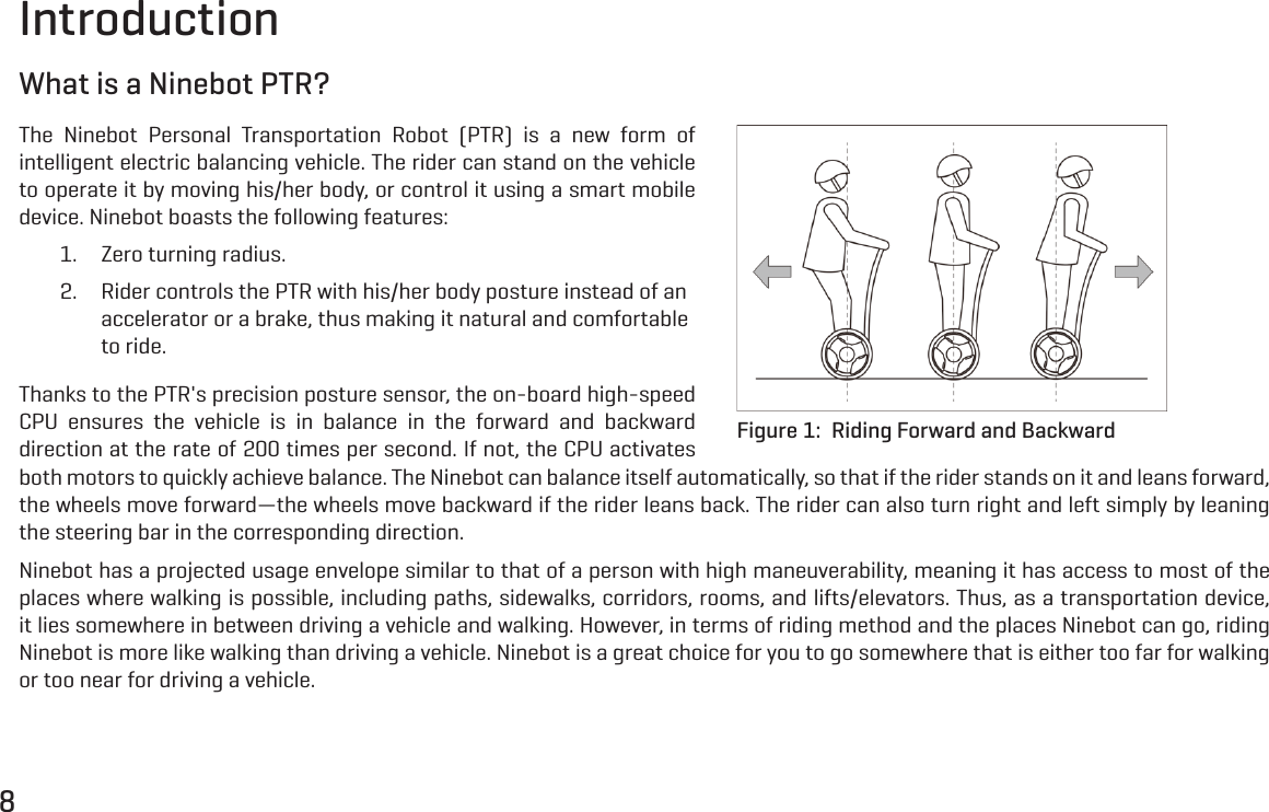 8IntroductionWhat is a Ninebot PTR?The Ninebot Personal Transportation Robot (PTR) is a new form of intelligent electric balancing vehicle. The rider can stand on the vehicle to operate it by moving his/her body, or control it using a smart mobile device. Ninebot boasts the following features:1.  Zero turning radius.2.  Rider controls the PTR with his/her body posture instead of an accelerator or a brake, thus making it natural and comfortable to ride. Thanks to the PTR's precision posture sensor, the on-board high-speed CPU ensures the vehicle is in balance in the forward and backward direction at the rate of 200 times per second. If not, the CPU activates both motors to quickly achieve balance. The Ninebot can balance itself automatically, so that if the rider stands on it and leans forward, the wheels move forward&mdash;the wheels move backward if the rider leans back. The rider can also turn right and left simply by leaning the steering bar in the corresponding direction.Ninebot has a projected usage envelope similar to that of a person with high maneuverability, meaning it has access to most of the places where walking is possible, including paths, sidewalks, corridors, rooms, and lifts/elevators. Thus, as a transportation device, it lies somewhere in between driving a vehicle and walking. However, in terms of riding method and the places Ninebot can go, riding Ninebot is more like walking than driving a vehicle. Ninebot is a great choice for you to go somewhere that is either too far for walking or too near for driving a vehicle.Figure 1:  Riding Forward and Backward