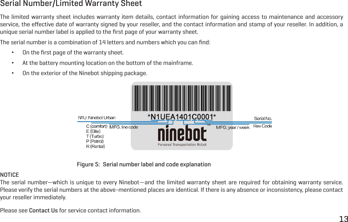 13Serial Number/Limited Warranty SheetThe limited warranty sheet includes warranty item details, contact information for gaining access to maintenance and accessory service, the eﬀective date of warranty signed by your reseller, and the contact information and stamp of your reseller. In addition, a unique serial number label is applied to the ﬁrst page of your warranty sheet.The serial number is a combination of 14 letters and numbers which you can ﬁnd: &bull;On the ﬁrst page of the warranty sheet. &bull;At the battery mounting location on the bottom of the mainframe. &bull;On the exterior of the Ninebot shipping package.Figure 5:  Serial number label and code explanationNOTICEThe serial number&mdash;which is unique to every Ninebot&mdash;and the limited warranty sheet are required for obtaining warranty service. Please verify the serial numbers at the above-mentioned places are identical. If there is any absence or inconsistency, please contact your reseller immediately.Please see Contact Us for service contact information.