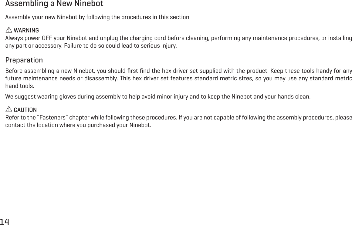 14Assembling a New NinebotAssemble your new Ninebot by following the procedures in this section. WARNINGAlways power OFF your Ninebot and unplug the charging cord before cleaning, performing any maintenance procedures, or installing any part or accessory. Failure to do so could lead to serious injury.PreparationBefore assembling a new Ninebot, you should ﬁrst ﬁnd the hex driver set supplied with the product. Keep these tools handy for any future maintenance needs or disassembly. This hex driver set features standard metric sizes, so you may use any standard metric hand tools.We suggest wearing gloves during assembly to help avoid minor injury and to keep the Ninebot and your hands clean. CAUTIONRefer to the &ldquo;Fasteners&rdquo; chapter while following these procedures. If you are not capable of following the assembly procedures, please contact the location where you purchased your Ninebot.