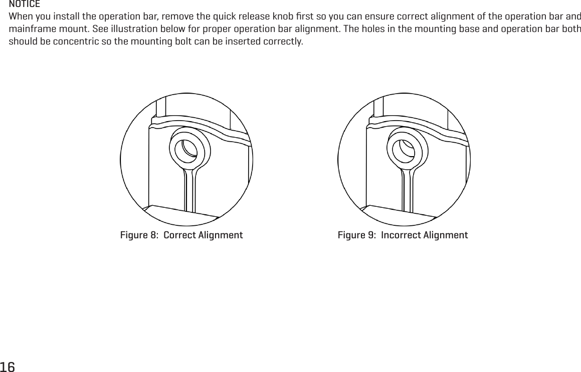 16NOTICEWhen you install the operation bar, remove the quick release knob ﬁrst so you can ensure correct alignment of the operation bar and mainframe mount. See illustration below for proper operation bar alignment. The holes in the mounting base and operation bar both should be concentric so the mounting bolt can be inserted correctly.Figure 8:  Correct Alignment Figure 9:  Incorrect Alignment