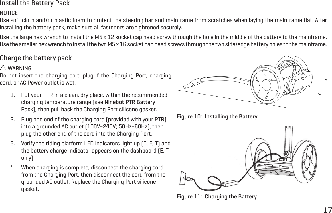 17Install the Battery PackNOTICEUse soft cloth and/or plastic foam to protect the steering bar and mainframe from scratches when laying the mainframe ﬂat. After installing the battery pack, make sure all fasteners are tightened securely.Use the large hex wrench to install the M5 x 12 socket cap head screw through the hole in the middle of the battery to the mainframe. Use the smaller hex wrench to install the two M5 x 16 socket cap head screws through the two side/edge battery holes to the mainframe.Charge the battery pack WARNINGDo not insert the charging cord plug if the Charging Port, charging cord, or AC Power outlet is wet.1.  Put your PTR in a clean, dry place, within the recommended charging temperature range (see Ninebot PTR Battery Pack), then pull back the Charging Port silicone gasket.2.  Plug one end of the charging cord (provided with your PTR) into a grounded AC outlet (100V&ndash;240V; 50Hz&ndash;60Hz), then plug the other end of the cord into the Charging Port.3.  Verify the riding platform LED indicators light up (C, E, T) and the battery charge indicator appears on the dashboard (E, T only).4.  When charging is complete, disconnect the charging cord from the Charging Port, then disconnect the cord from the grounded AC outlet. Replace the Charging Port silicone gasket.Figure 10:  Installing the BatteryFigure 11:  Charging the Battery