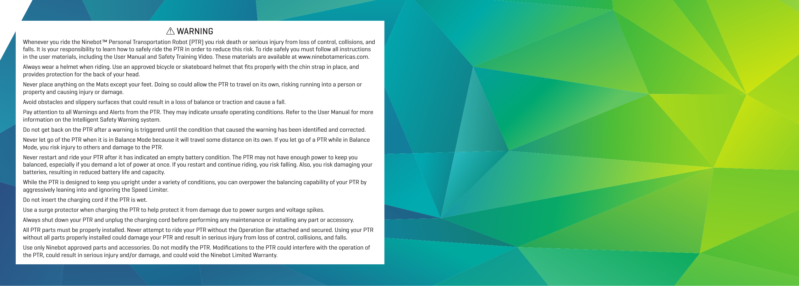 Whenever you ride the Ninebot&trade; Personal Transportation Robot (PTR) you risk death or serious injury from loss of control, collisions, and falls. It is your responsibility to learn how to safely ride the PTR in order to reduce this risk. To ride safely you must follow all instructions in the user materials, including the User Manual and Safety Training Video. These materials are available at www.ninebotamericas.com.Always wear a helmet when riding. Use an approved bicycle or skateboard helmet that ﬁts properly with the chin strap in place, and provides protection for the back of your head.Never place anything on the Mats except your feet. Doing so could allow the PTR to travel on its own, risking running into a person or property and causing injury or damage.Avoid obstacles and slippery surfaces that could result in a loss of balance or traction and cause a fall.Pay attention to all Warnings and Alerts from the PTR. They may indicate unsafe operating conditions. Refer to the User Manual for more information on the Intelligent Safety Warning system.Do not get back on the PTR after a warning is triggered until the condition that caused the warning has been identiﬁed and corrected.Never let go of the PTR when it is in Balance Mode because it will travel some distance on its own. If you let go of a PTR while in Balance Mode, you risk injury to others and damage to the PTR.Never restart and ride your PTR after it has indicated an empty battery condition. The PTR may not have enough power to keep you balanced, especially if you demand a lot of power at once. If you restart and continue riding, you risk falling. Also, you risk damaging your batteries, resulting in reduced battery life and capacity.While the PTR is designed to keep you upright under a variety of conditions, you can overpower the balancing capability of your PTR by aggressively leaning into and ignoring the Speed Limiter.Do not insert the charging cord if the PTR is wet.Use a surge protector when charging the PTR to help protect it from damage due to power surges and voltage spikes.Always shut down your PTR and unplug the charging cord before performing any maintenance or installing any part or accessory.All PTR parts must be properly installed. Never attempt to ride your PTR without the Operation Bar attached and secured. Using your PTR without all parts properly installed could damage your PTR and result in serious injury from loss of control, collisions, and falls.Use only Ninebot approved parts and accessories. Do not modify the PTR. Modiﬁcations to the PTR could interfere with the operation of the PTR, could result in serious injury and/or damage, and could void the Ninebot Limited Warranty.WARNING