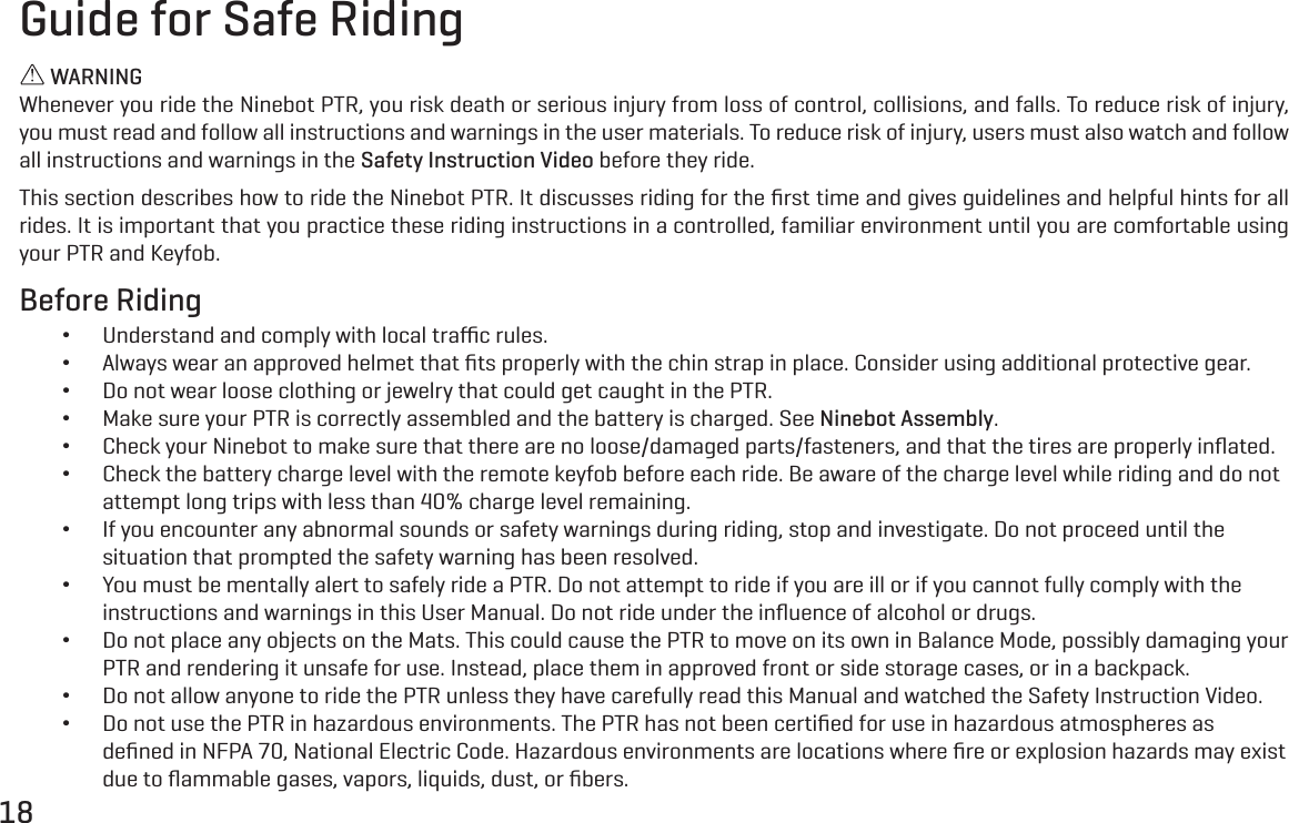 18Guide for Safe Riding WARNINGWhenever you ride the Ninebot PTR, you risk death or serious injury from loss of control, collisions, and falls. To reduce risk of injury, you must read and follow all instructions and warnings in the user materials. To reduce risk of injury, users must also watch and follow all instructions and warnings in the Safety Instruction Video before they ride.This section describes how to ride the Ninebot PTR. It discusses riding for the ﬁrst time and gives guidelines and helpful hints for all rides. It is important that you practice these riding instructions in a controlled, familiar environment until you are comfortable using your PTR and Keyfob.Before Riding &bull;Understand and comply with local traﬃc rules. &bull;Always wear an approved helmet that ﬁts properly with the chin strap in place. Consider using additional protective gear. &bull;Do not wear loose clothing or jewelry that could get caught in the PTR. &bull;Make sure your PTR is correctly assembled and the battery is charged. See Ninebot Assembly. &bull;Check your Ninebot to make sure that there are no loose/damaged parts/fasteners, and that the tires are properly inﬂated. &bull;Check the battery charge level with the remote keyfob before each ride. Be aware of the charge level while riding and do not attempt long trips with less than 40% charge level remaining. &bull;If you encounter any abnormal sounds or safety warnings during riding, stop and investigate. Do not proceed until the situation that prompted the safety warning has been resolved. &bull;You must be mentally alert to safely ride a PTR. Do not attempt to ride if you are ill or if you cannot fully comply with the instructions and warnings in this User Manual. Do not ride under the inﬂuence of alcohol or drugs. &bull;Do not place any objects on the Mats. This could cause the PTR to move on its own in Balance Mode, possibly damaging your PTR and rendering it unsafe for use. Instead, place them in approved front or side storage cases, or in a backpack. &bull;Do not allow anyone to ride the PTR unless they have carefully read this Manual and watched the Safety Instruction Video. &bull;Do not use the PTR in hazardous environments. The PTR has not been certiﬁed for use in hazardous atmospheres as deﬁned in NFPA 70, National Electric Code. Hazardous environments are locations where ﬁre or explosion hazards may exist due to ﬂammable gases, vapors, liquids, dust, or ﬁbers.