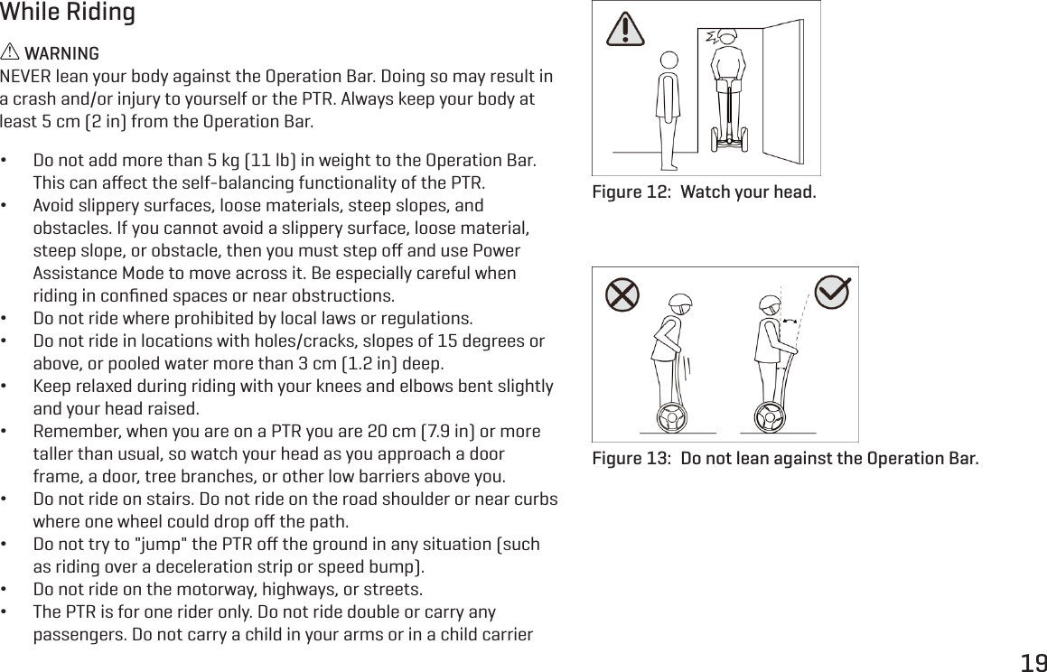 19While Riding WARNINGNEVER lean your body against the Operation Bar. Doing so may result in a crash and/or injury to yourself or the PTR. Always keep your body at least 5 cm (2 in) from the Operation Bar. &bull;Do not add more than 5 kg (11 lb) in weight to the Operation Bar. This can aﬀect the self-balancing functionality of the PTR. &bull;Avoid slippery surfaces, loose materials, steep slopes, and obstacles. If you cannot avoid a slippery surface, loose material, steep slope, or obstacle, then you must step oﬀ and use Power Assistance Mode to move across it. Be especially careful when riding in conﬁned spaces or near obstructions. &bull;Do not ride where prohibited by local laws or regulations. &bull;Do not ride in locations with holes/cracks, slopes of 15 degrees or above, or pooled water more than 3 cm (1.2 in) deep. &bull;Keep relaxed during riding with your knees and elbows bent slightly and your head raised. &bull;Remember, when you are on a PTR you are 20 cm (7.9 in) or more taller than usual, so watch your head as you approach a door frame, a door, tree branches, or other low barriers above you. &bull;Do not ride on stairs. Do not ride on the road shoulder or near curbs where one wheel could drop oﬀ the path. &bull;Do not try to "jump" the PTR oﬀ the ground in any situation (such as riding over a deceleration strip or speed bump). &bull;Do not ride on the motorway, highways, or streets. &bull;The PTR is for one rider only. Do not ride double or carry any passengers. Do not carry a child in your arms or in a child carrier Figure 12:  Watch your head.Figure 13:  Do not lean against the Operation Bar.