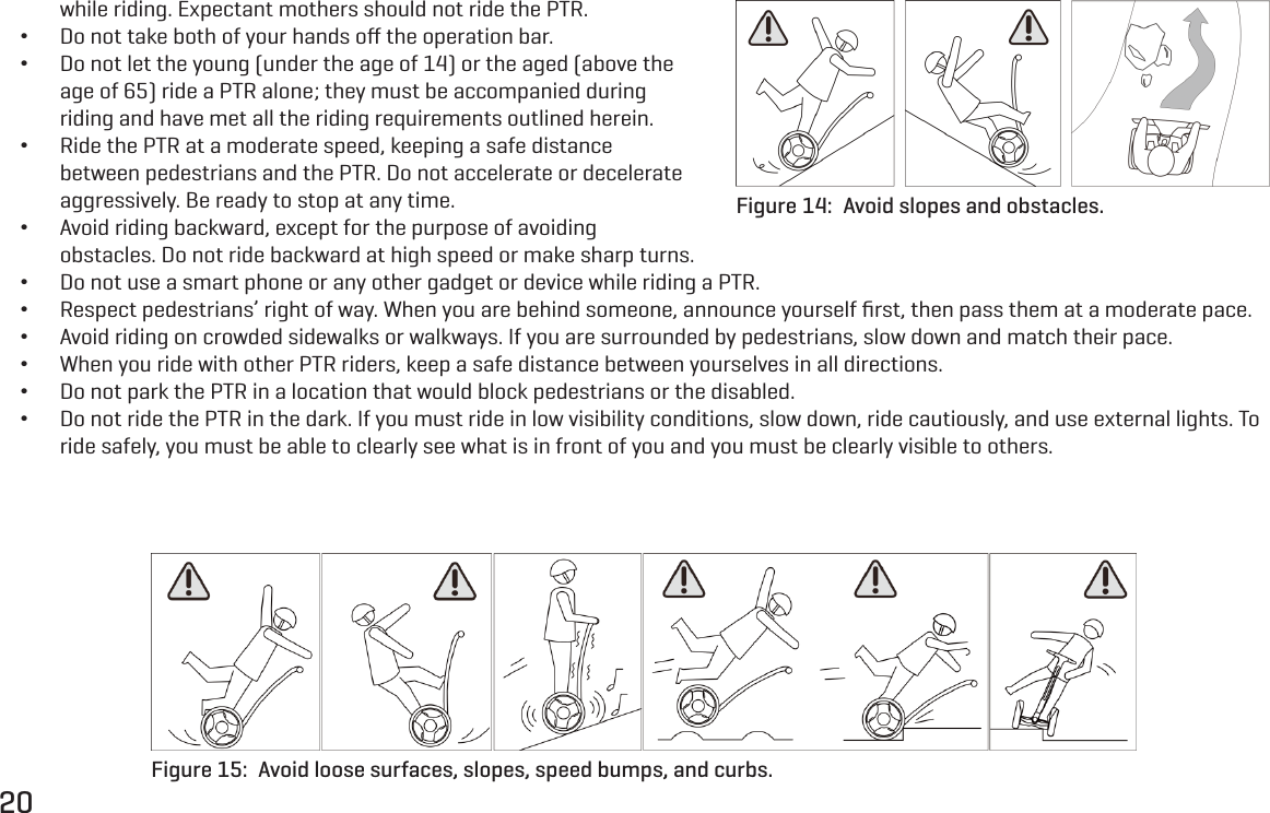 20while riding. Expectant mothers should not ride the PTR. &bull;Do not take both of your hands oﬀ the operation bar. &bull;Do not let the young (under the age of 14) or the aged (above the age of 65) ride a PTR alone; they must be accompanied during riding and have met all the riding requirements outlined herein. &bull;Ride the PTR at a moderate speed, keeping a safe distance between pedestrians and the PTR. Do not accelerate or decelerate aggressively. Be ready to stop at any time. &bull;Avoid riding backward, except for the purpose of avoiding obstacles. Do not ride backward at high speed or make sharp turns. &bull;Do not use a smart phone or any other gadget or device while riding a PTR. &bull;Respect pedestrians&rsquo; right of way. When you are behind someone, announce yourself ﬁrst, then pass them at a moderate pace. &bull;Avoid riding on crowded sidewalks or walkways. If you are surrounded by pedestrians, slow down and match their pace. &bull;When you ride with other PTR riders, keep a safe distance between yourselves in all directions. &bull;Do not park the PTR in a location that would block pedestrians or the disabled. &bull;Do not ride the PTR in the dark. If you must ride in low visibility conditions, slow down, ride cautiously, and use external lights. To ride safely, you must be able to clearly see what is in front of you and you must be clearly visible to others.Figure 14:  Avoid slopes and obstacles.Figure 15:  Avoid loose surfaces, slopes, speed bumps, and curbs.