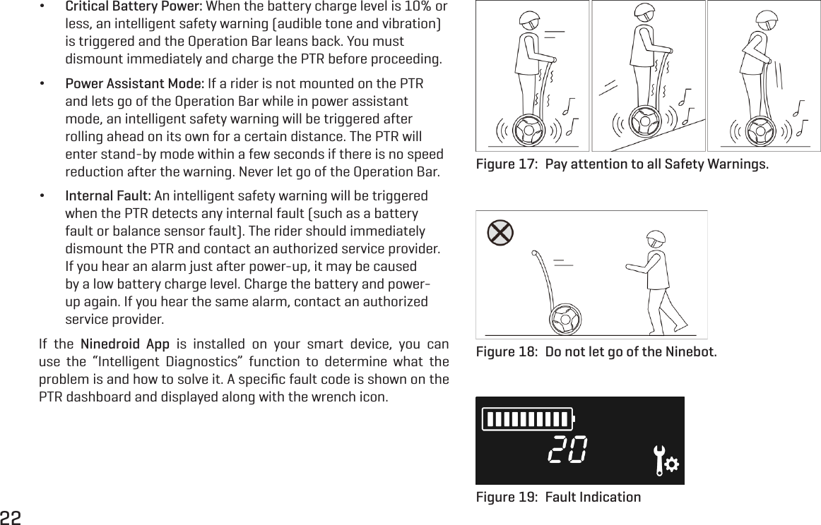 22 &bull;Critical Battery Power: When the battery charge level is 10% or less, an intelligent safety warning (audible tone and vibration) is triggered and the Operation Bar leans back. You must dismount immediately and charge the PTR before proceeding. &bull;Power Assistant Mode: If a rider is not mounted on the PTR and lets go of the Operation Bar while in power assistant mode, an intelligent safety warning will be triggered after rolling ahead on its own for a certain distance. The PTR will enter stand-by mode within a few seconds if there is no speed reduction after the warning. Never let go of the Operation Bar. &bull;Internal Fault: An intelligent safety warning will be triggered when the PTR detects any internal fault (such as a battery fault or balance sensor fault). The rider should immediately dismount the PTR and contact an authorized service provider. If you hear an alarm just after power-up, it may be caused by a low battery charge level. Charge the battery and power-up again. If you hear the same alarm, contact an authorized service provider.If the Ninedroid App is installed on your smart device, you can use the &ldquo;Intelligent Diagnostics&rdquo; function to determine what the problem is and how to solve it. A speciﬁc fault code is shown on the PTR dashboard and displayed along with the wrench icon.Figure 17:  Pay attention to all Safety Warnings.Figure 18:  Do not let go of the Ninebot.Figure 19:  Fault Indication