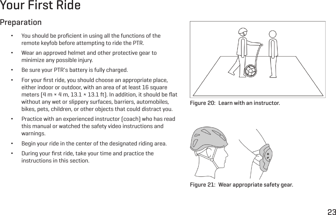 23Your First RidePreparation &bull;You should be proﬁcient in using all the functions of the remote keyfob before attempting to ride the PTR. &bull;Wear an approved helmet and other protective gear to minimize any possible injury. &bull;Be sure your PTR's battery is fully charged. &bull;For your ﬁrst ride, you should choose an appropriate place, either indoor or outdoor, with an area of at least 16 square meters (4 m &times; 4 m, 13.1 &times; 13.1 ft). In addition, it should be ﬂat without any wet or slippery surfaces, barriers, automobiles, bikes, pets, children, or other objects that could distract you. &bull;Practice with an experienced instructor (coach) who has read this manual or watched the safety video instructions and warnings. &bull;Begin your ride in the center of the designated riding area. &bull;During your ﬁrst ride, take your time and practice the instructions in this section.Figure 20:  Learn with an instructor.Figure 21:  Wear appropriate safety gear.