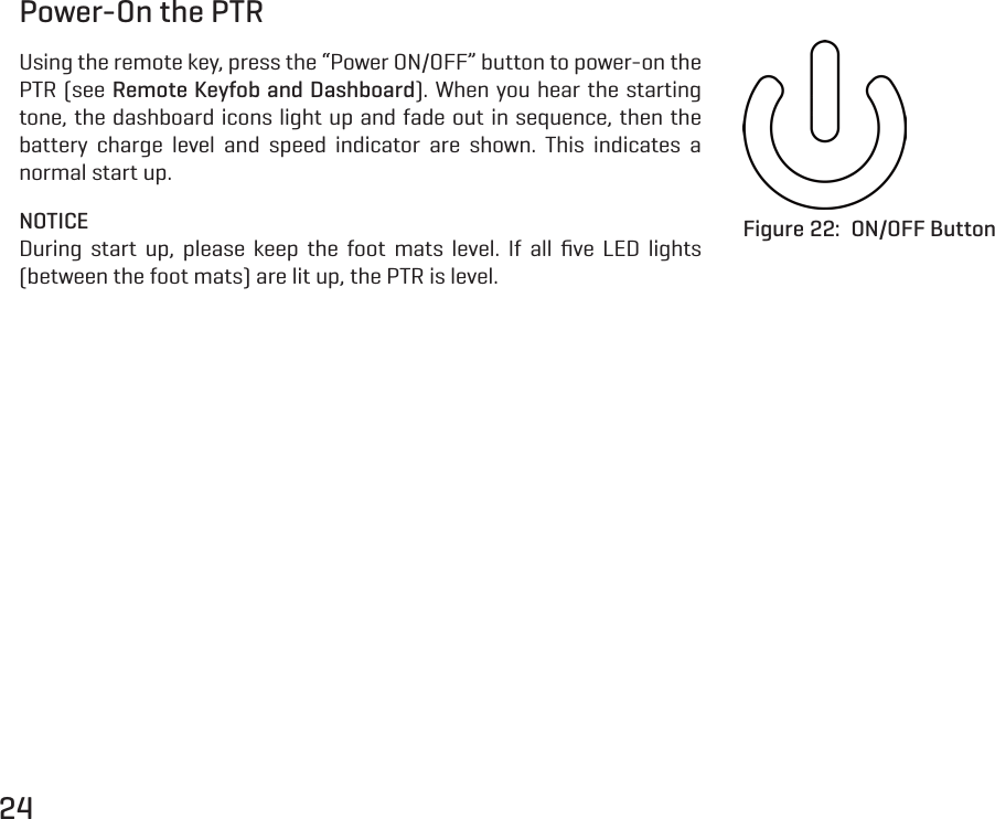 24Power-On the PTRUsing the remote key, press the &ldquo;Power ON/OFF&rdquo; button to power-on the PTR (see Remote Keyfob and Dashboard). When you hear the starting tone, the dashboard icons light up and fade out in sequence, then the battery charge level and speed indicator are shown. This indicates a normal start up.NOTICEDuring start up, please keep the foot mats level. If all ﬁve LED lights (between the foot mats) are lit up, the PTR is level.Figure 22:  ON/OFF Button