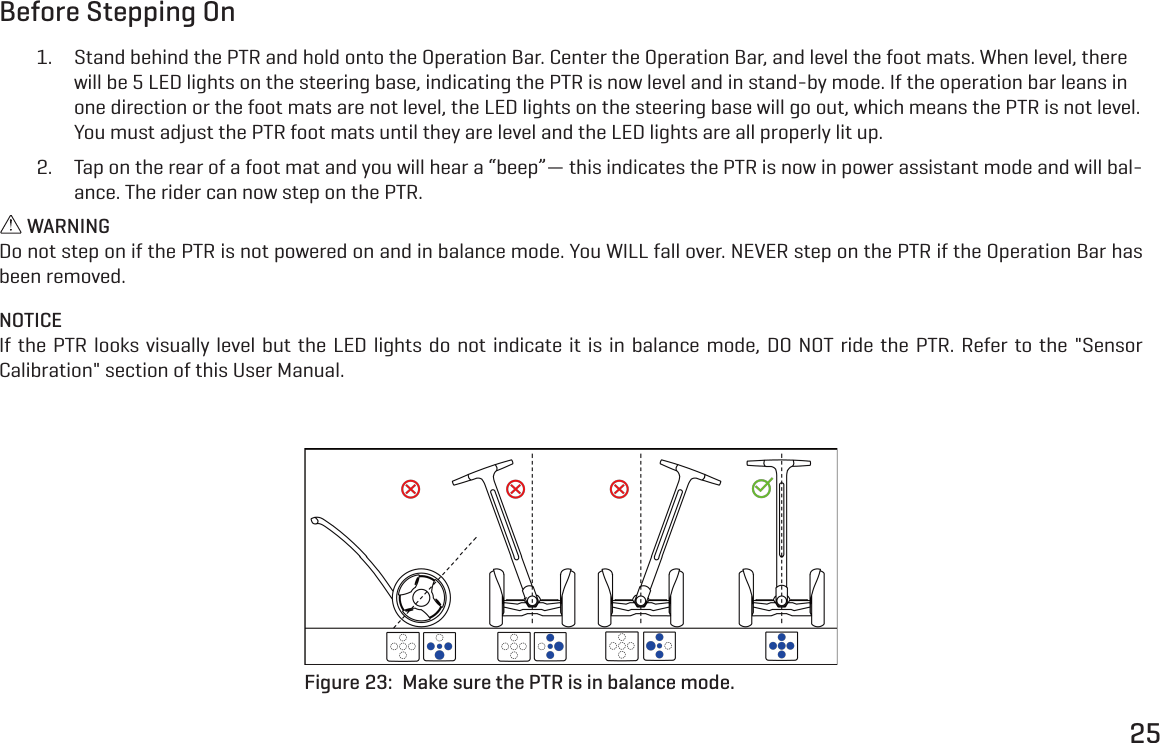 25Before Stepping On1.  Stand behind the PTR and hold onto the Operation Bar. Center the Operation Bar, and level the foot mats. When level, there will be 5 LED lights on the steering base, indicating the PTR is now level and in stand-by mode. If the operation bar leans in one direction or the foot mats are not level, the LED lights on the steering base will go out, which means the PTR is not level. You must adjust the PTR foot mats until they are level and the LED lights are all properly lit up.2.  Tap on the rear of a foot mat and you will hear a &ldquo;beep&rdquo;&mdash; this indicates the PTR is now in power assistant mode and will bal-ance. The rider can now step on the PTR. WARNINGDo not step on if the PTR is not powered on and in balance mode. You WILL fall over. NEVER step on the PTR if the Operation Bar has been removed.NOTICEIf the PTR looks visually level but the LED lights do not indicate it is in balance mode, DO NOT ride the PTR. Refer to the "Sensor Calibration" section of this User Manual.Figure 23:  Make sure the PTR is in balance mode.