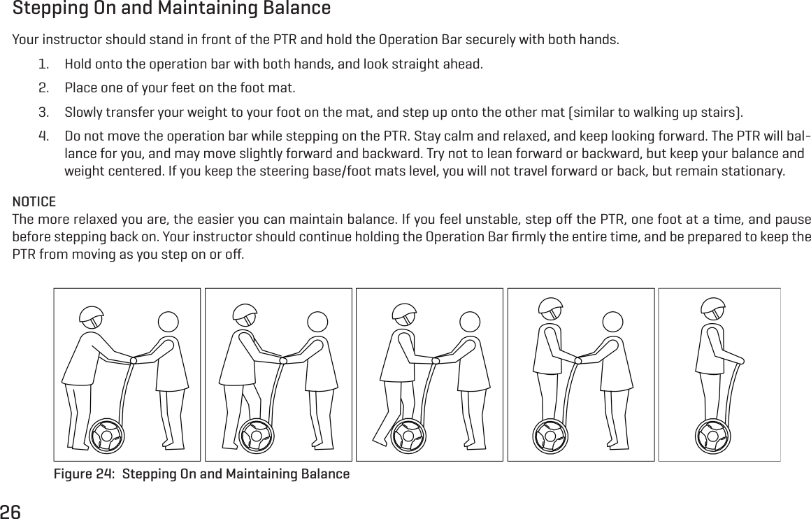 26Stepping On and Maintaining BalanceYour instructor should stand in front of the PTR and hold the Operation Bar securely with both hands.1.  Hold onto the operation bar with both hands, and look straight ahead.2.  Place one of your feet on the foot mat.3.  Slowly transfer your weight to your foot on the mat, and step up onto the other mat (similar to walking up stairs).4.  Do not move the operation bar while stepping on the PTR. Stay calm and relaxed, and keep looking forward. The PTR will bal-lance for you, and may move slightly forward and backward. Try not to lean forward or backward, but keep your balance and weight centered. If you keep the steering base/foot mats level, you will not travel forward or back, but remain stationary.NOTICEThe more relaxed you are, the easier you can maintain balance. If you feel unstable, step oﬀ the PTR, one foot at a time, and pause before stepping back on. Your instructor should continue holding the Operation Bar ﬁrmly the entire time, and be prepared to keep the PTR from moving as you step on or oﬀ.Figure 24:  Stepping On and Maintaining Balance