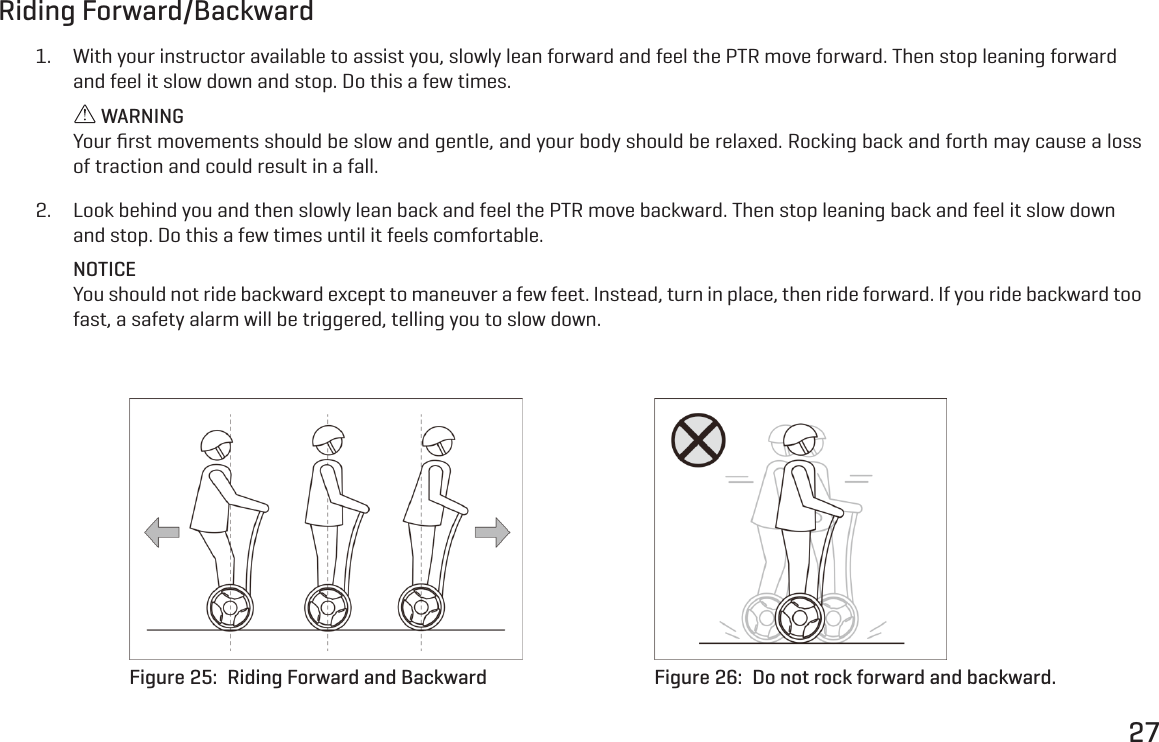 27Riding Forward/Backward1.  With your instructor available to assist you, slowly lean forward and feel the PTR move forward. Then stop leaning forward and feel it slow down and stop. Do this a few times. WARNINGYour ﬁrst movements should be slow and gentle, and your body should be relaxed. Rocking back and forth may cause a loss of traction and could result in a fall.2.  Look behind you and then slowly lean back and feel the PTR move backward. Then stop leaning back and feel it slow down and stop. Do this a few times until it feels comfortable.NOTICEYou should not ride backward except to maneuver a few feet. Instead, turn in place, then ride forward. If you ride backward too fast, a safety alarm will be triggered, telling you to slow down.Figure 25:  Riding Forward and Backward Figure 26:  Do not rock forward and backward.