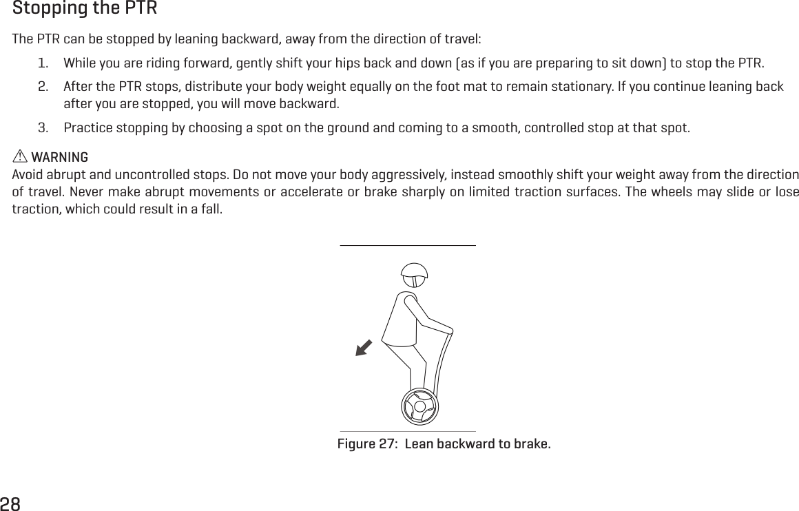 28Stopping the PTRThe PTR can be stopped by leaning backward, away from the direction of travel:1.  While you are riding forward, gently shift your hips back and down (as if you are preparing to sit down) to stop the PTR.2.  After the PTR stops, distribute your body weight equally on the foot mat to remain stationary. If you continue leaning back after you are stopped, you will move backward.3.  Practice stopping by choosing a spot on the ground and coming to a smooth, controlled stop at that spot. WARNINGAvoid abrupt and uncontrolled stops. Do not move your body aggressively, instead smoothly shift your weight away from the direction of travel. Never make abrupt movements or accelerate or brake sharply on limited traction surfaces. The wheels may slide or lose traction, which could result in a fall.Figure 27:  Lean backward to brake.