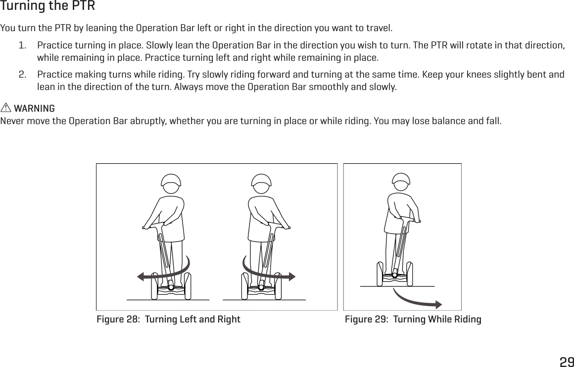 29Turning the PTRYou turn the PTR by leaning the Operation Bar left or right in the direction you want to travel.1.  Practice turning in place. Slowly lean the Operation Bar in the direction you wish to turn. The PTR will rotate in that direction, while remaining in place. Practice turning left and right while remaining in place.2.  Practice making turns while riding. Try slowly riding forward and turning at the same time. Keep your knees slightly bent and lean in the direction of the turn. Always move the Operation Bar smoothly and slowly. WARNINGNever move the Operation Bar abruptly, whether you are turning in place or while riding. You may lose balance and fall.Figure 28:  Turning Left and Right Figure 29:  Turning While Riding