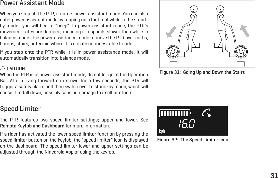 31Speed LimiterThe PTR features two speed limiter settings; upper and lower. See Remote Keyfob and Dashboard for more information.If a rider has activated the lower speed limiter function by pressing the speed limiter button on the keyfob, the "speed limiter&rdquo; icon is displayed on the dashboard. The speed limiter lower and upper settings can be adjusted through the Ninedroid App or using the keyfob.Power Assistant ModeWhen you step oﬀ the PTR, it enters power assistant mode. You can also enter power assistant mode by tapping on a foot mat while in the stand-by mode&mdash;you will hear a &ldquo;beep&rdquo;. In power assistant mode, the PTR's movement rates are damped, meaning it responds slower than while in balance mode. Use power assistance mode to move the PTR over curbs, bumps, stairs, or terrain where it is unsafe or undesirable to ride.If you step onto the PTR while it is in power assistance mode, it will automatically transition into balance mode. CAUTIONWhen the PTR is in power assistant mode, do not let go of the Operation Bar. After driving forward on its own for a few seconds, the PTR will trigger a safety alarm and then switch over to stand-by mode, which will cause it to fall down, possibly causing damage to itself or others.Figure 31:  Going Up and Down the StairsFigure 32:  The Speed Limiter Icon
