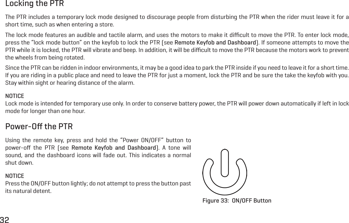 32Locking the PTRThe PTR includes a temporary lock mode designed to discourage people from disturbing the PTR when the rider must leave it for a short time, such as when entering a store.The lock mode features an audible and tactile alarm, and uses the motors to make it diﬃcult to move the PTR. To enter lock mode, press the &ldquo;lock mode button&rdquo; on the keyfob to lock the PTR (see Remote Keyfob and Dashboard). If someone attempts to move the PTR while it is locked, the PTR will vibrate and beep. In addition, it will be diﬃcult to move the PTR because the motors work to prevent the wheels from being rotated.Since the PTR can be ridden in indoor environments, it may be a good idea to park the PTR inside if you need to leave it for a short time. If you are riding in a public place and need to leave the PTR for just a moment, lock the PTR and be sure the take the keyfob with you. Stay within sight or hearing distance of the alarm.NOTICELock mode is intended for temporary use only. In order to conserve battery power, the PTR will power down automatically if left in lock mode for longer than one hour.Power-Oﬀ the PTRUsing the remote key, press and hold the &ldquo;Power ON/OFF&rdquo; button to power-oﬀ the PTR (see Remote Keyfob and Dashboard). A tone will sound, and the dashboard icons will fade out. This indicates a normal shut down.NOTICEPress the ON/OFF button lightly; do not attempt to press the button past its natural detent.Figure 33:  ON/OFF Button