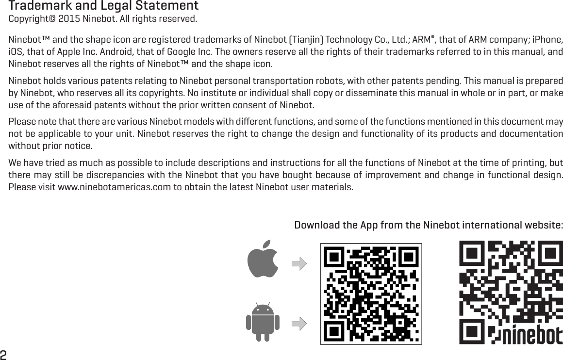 2Trademark and Legal StatementCopyright&copy; 2015 Ninebot. All rights reserved.Ninebot&trade; and the shape icon are registered trademarks of Ninebot (Tianjin) Technology Co., Ltd.; ARM&reg;, that of ARM company; iPhone, iOS, that of Apple Inc. Android, that of Google Inc. The owners reserve all the rights of their trademarks referred to in this manual, and Ninebot reserves all the rights of Ninebot&trade; and the shape icon.Ninebot holds various patents relating to Ninebot personal transportation robots, with other patents pending. This manual is prepared by Ninebot, who reserves all its copyrights. No institute or individual shall copy or disseminate this manual in whole or in part, or make use of the aforesaid patents without the prior written consent of Ninebot.Please note that there are various Ninebot models with diﬀerent functions, and some of the functions mentioned in this document may not be applicable to your unit. Ninebot reserves the right to change the design and functionality of its products and documentation without prior notice.We have tried as much as possible to include descriptions and instructions for all the functions of Ninebot at the time of printing, but there may still be discrepancies with the Ninebot that you have bought because of improvement and change in functional design. Please visit www.ninebotamericas.com to obtain the latest Ninebot user materials.Download the App from the Ninebot international website: