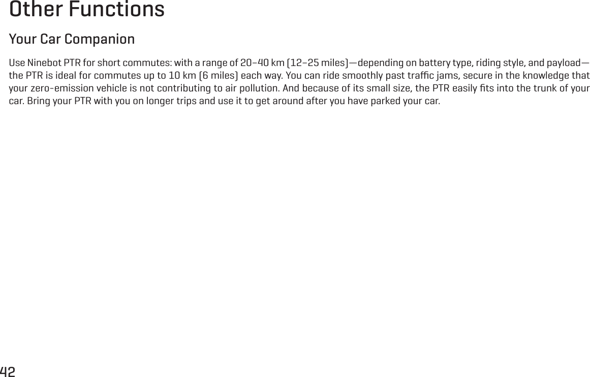 42Other FunctionsYour Car CompanionUse Ninebot PTR for short commutes: with a range of 20&ndash;40 km (12&ndash;25 miles)&mdash;depending on battery type, riding style, and payload&mdash;the PTR is ideal for commutes up to 10 km (6 miles) each way. You can ride smoothly past traﬃc jams, secure in the knowledge that your zero-emission vehicle is not contributing to air pollution. And because of its small size, the PTR easily ﬁts into the trunk of your car. Bring your PTR with you on longer trips and use it to get around after you have parked your car.