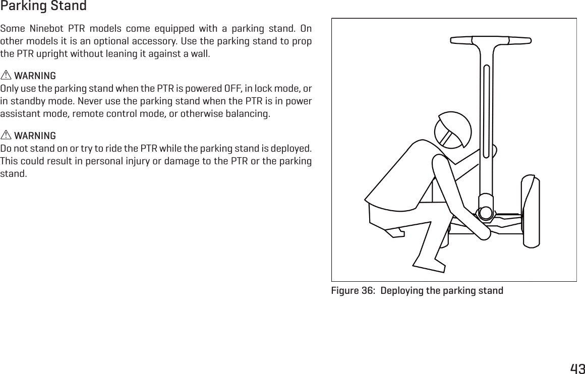 43Parking StandSome Ninebot PTR models come equipped with a parking stand. On other models it is an optional accessory. Use the parking stand to prop the PTR upright without leaning it against a wall. WARNINGOnly use the parking stand when the PTR is powered OFF, in lock mode, or in standby mode. Never use the parking stand when the PTR is in power assistant mode, remote control mode, or otherwise balancing. WARNINGDo not stand on or try to ride the PTR while the parking stand is deployed. This could result in personal injury or damage to the PTR or the parking stand.Figure 36:  Deploying the parking stand