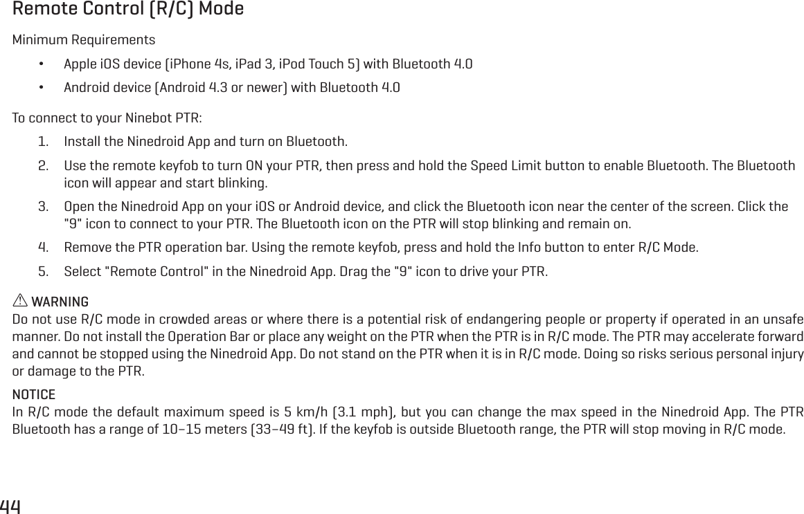 44Remote Control (R/C) ModeMinimum Requirements &bull;Apple iOS device (iPhone 4s, iPad 3, iPod Touch 5) with Bluetooth 4.0 &bull;Android device (Android 4.3 or newer) with Bluetooth 4.0To connect to your Ninebot PTR:1.  Install the Ninedroid App and turn on Bluetooth.2.  Use the remote keyfob to turn ON your PTR, then press and hold the Speed Limit button to enable Bluetooth. The Bluetooth icon will appear and start blinking.3.  Open the Ninedroid App on your iOS or Android device, and click the Bluetooth icon near the center of the screen. Click the "9" icon to connect to your PTR. The Bluetooth icon on the PTR will stop blinking and remain on.4.  Remove the PTR operation bar. Using the remote keyfob, press and hold the Info button to enter R/C Mode.5.  Select "Remote Control" in the Ninedroid App. Drag the "9" icon to drive your PTR. WARNINGDo not use R/C mode in crowded areas or where there is a potential risk of endangering people or property if operated in an unsafe manner. Do not install the Operation Bar or place any weight on the PTR when the PTR is in R/C mode. The PTR may accelerate forward and cannot be stopped using the Ninedroid App. Do not stand on the PTR when it is in R/C mode. Doing so risks serious personal injury or damage to the PTR.NOTICEIn R/C mode the default maximum speed is 5 km/h (3.1 mph), but you can change the max speed in the Ninedroid App. The PTR Bluetooth has a range of 10&ndash;15 meters (33&ndash;49 ft). If the keyfob is outside Bluetooth range, the PTR will stop moving in R/C mode.