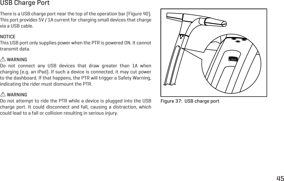 45USB Charge PortThere is a USB charge port near the top of the operation bar (Figure 40). This port provides 5V / 1A current for charging small devices that charge via a USB cable.NOTICEThis USB port only supplies power when the PTR is powered ON. It cannot transmit data. WARNINGDo not connect any USB devices that draw greater than 1A when charging (e.g. an iPad). If such a device is connected, it may cut power to the dashboard. If that happens, the PTR will trigger a Safety Warning, indicating the rider must dismount the PTR. WARNINGDo not attempt to ride the PTR while a device is plugged into the USB charge port. It could disconnect and fall, causing a distraction, which could lead to a fall or collision resulting in serious injury.Figure 37:  USB charge port