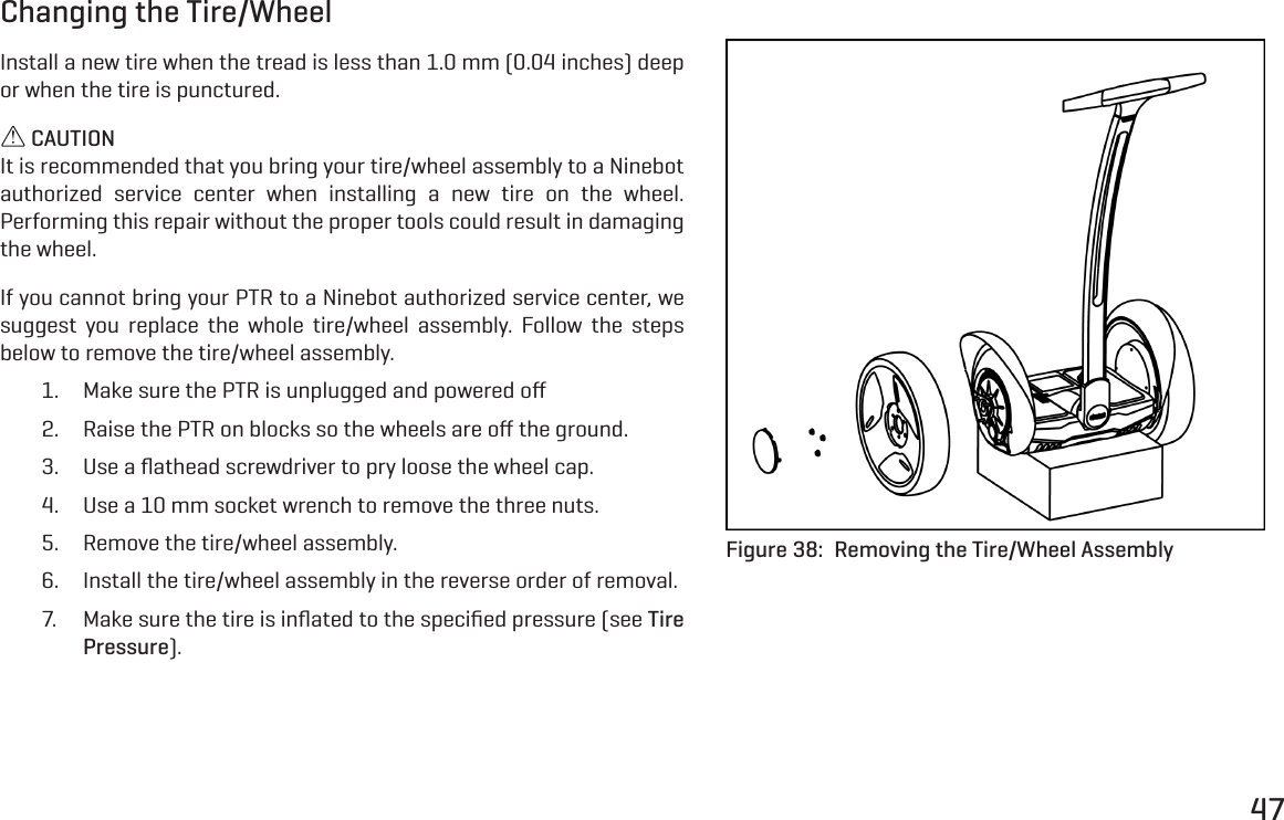 47Changing the Tire/WheelInstall a new tire when the tread is less than 1.0 mm (0.04 inches) deep or when the tire is punctured. CAUTIONIt is recommended that you bring your tire/wheel assembly to a Ninebot authorized service center when installing a new tire on the wheel. Performing this repair without the proper tools could result in damaging the wheel.If you cannot bring your PTR to a Ninebot authorized service center, we suggest you replace the whole tire/wheel assembly. Follow the steps below to remove the tire/wheel assembly.1.  Make sure the PTR is unplugged and powered oﬀ2.  Raise the PTR on blocks so the wheels are oﬀ the ground.3.  Use a ﬂathead screwdriver to pry loose the wheel cap.4.  Use a 10 mm socket wrench to remove the three nuts.5.  Remove the tire/wheel assembly.6.  Install the tire/wheel assembly in the reverse order of removal.7.  Make sure the tire is inﬂated to the speciﬁed pressure (see Tire Pressure).Figure 38:  Removing the Tire/Wheel Assembly