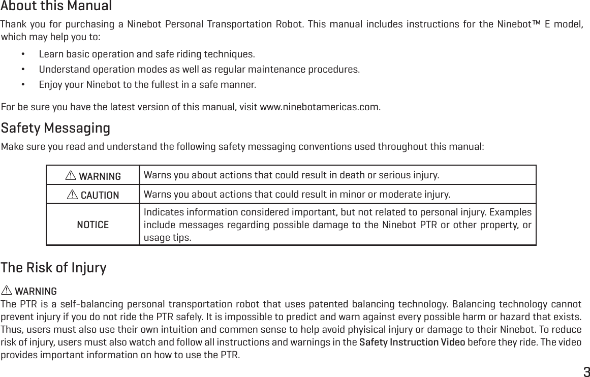 3About this ManualThank you for purchasing a Ninebot Personal Transportation Robot. This manual includes instructions for the Ninebot&trade; E model, which may help you to: &bull;Learn basic operation and safe riding techniques. &bull;Understand operation modes as well as regular maintenance procedures. &bull;Enjoy your Ninebot to the fullest in a safe manner.For be sure you have the latest version of this manual, visit www.ninebotamericas.com.Safety MessagingMake sure you read and understand the following safety messaging conventions used throughout this manual: WARNING Warns you about actions that could result in death or serious injury. CAUTION Warns you about actions that could result in minor or moderate injury.NOTICEIndicates information considered important, but not related to personal injury. Examples include messages regarding possible damage to the Ninebot PTR or other property, or usage tips.The Risk of Injury WARNINGThe PTR is a self-balancing personal transportation robot that uses patented balancing technology. Balancing technology cannot prevent injury if you do not ride the PTR safely. It is impossible to predict and warn against every possible harm or hazard that exists. Thus, users must also use their own intuition and commen sense to help avoid phyisical injury or damage to their Ninebot. To reduce risk of injury, users must also watch and follow all instructions and warnings in the Safety Instruction Video before they ride. The video provides important information on how to use the PTR.