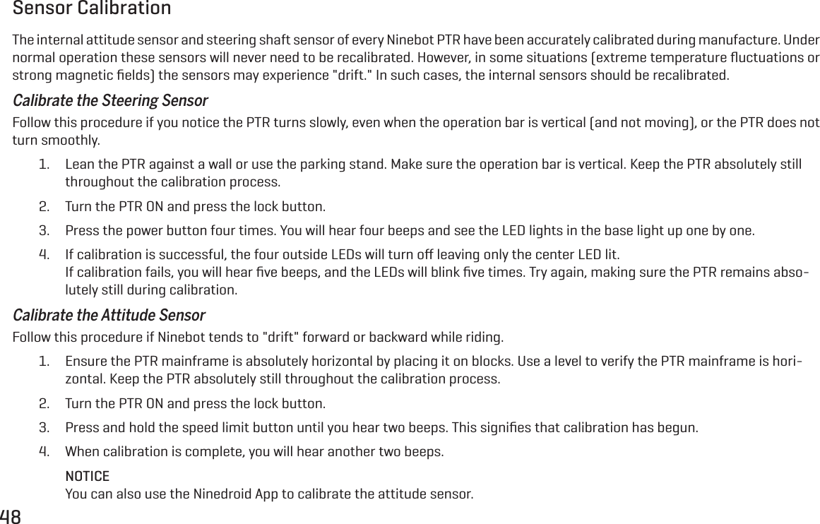 48Sensor CalibrationThe internal attitude sensor and steering shaft sensor of every Ninebot PTR have been accurately calibrated during manufacture. Under normal operation these sensors will never need to be recalibrated. However, in some situations (extreme temperature ﬂuctuations or strong magnetic ﬁelds) the sensors may experience "drift." In such cases, the internal sensors should be recalibrated.Calibrate the Steering SensorFollow this procedure if you notice the PTR turns slowly, even when the operation bar is vertical (and not moving), or the PTR does not turn smoothly.1.  Lean the PTR against a wall or use the parking stand. Make sure the operation bar is vertical. Keep the PTR absolutely still throughout the calibration process.2.  Turn the PTR ON and press the lock button.3.  Press the power button four times. You will hear four beeps and see the LED lights in the base light up one by one.4.  If calibration is successful, the four outside LEDs will turn oﬀ leaving only the center LED lit. If calibration fails, you will hear ﬁve beeps, and the LEDs will blink ﬁve times. Try again, making sure the PTR remains abso-lutely still during calibration.Calibrate the Attitude SensorFollow this procedure if Ninebot tends to "drift" forward or backward while riding.1.  Ensure the PTR mainframe is absolutely horizontal by placing it on blocks. Use a level to verify the PTR mainframe is hori-zontal. Keep the PTR absolutely still throughout the calibration process.2.  Turn the PTR ON and press the lock button.3.  Press and hold the speed limit button until you hear two beeps. This signiﬁes that calibration has begun.4.  When calibration is complete, you will hear another two beeps.NOTICEYou can also use the Ninedroid App to calibrate the attitude sensor.