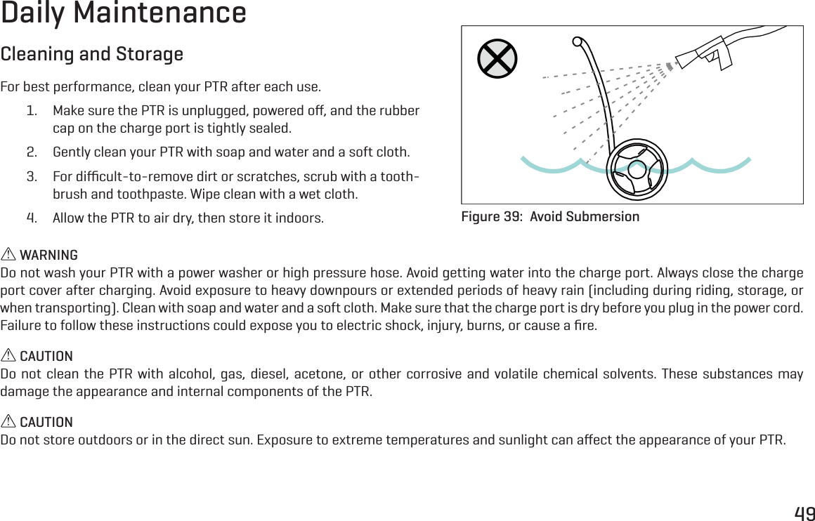 49Daily MaintenanceCleaning and StorageFor best performance, clean your PTR after each use.1.  Make sure the PTR is unplugged, powered oﬀ, and the rubber cap on the charge port is tightly sealed.2.  Gently clean your PTR with soap and water and a soft cloth.3.  For diﬃcult-to-remove dirt or scratches, scrub with a tooth-brush and toothpaste. Wipe clean with a wet cloth.4.  Allow the PTR to air dry, then store it indoors. Figure 39:  Avoid Submersion WARNINGDo not wash your PTR with a power washer or high pressure hose. Avoid getting water into the charge port. Always close the charge port cover after charging. Avoid exposure to heavy downpours or extended periods of heavy rain (including during riding, storage, or when transporting). Clean with soap and water and a soft cloth. Make sure that the charge port is dry before you plug in the power cord. Failure to follow these instructions could expose you to electric shock, injury, burns, or cause a ﬁre. CAUTIONDo not clean the PTR with alcohol, gas, diesel, acetone, or other corrosive and volatile chemical solvents. These substances may damage the appearance and internal components of the PTR. CAUTIONDo not store outdoors or in the direct sun. Exposure to extreme temperatures and sunlight can aﬀect the appearance of your PTR.