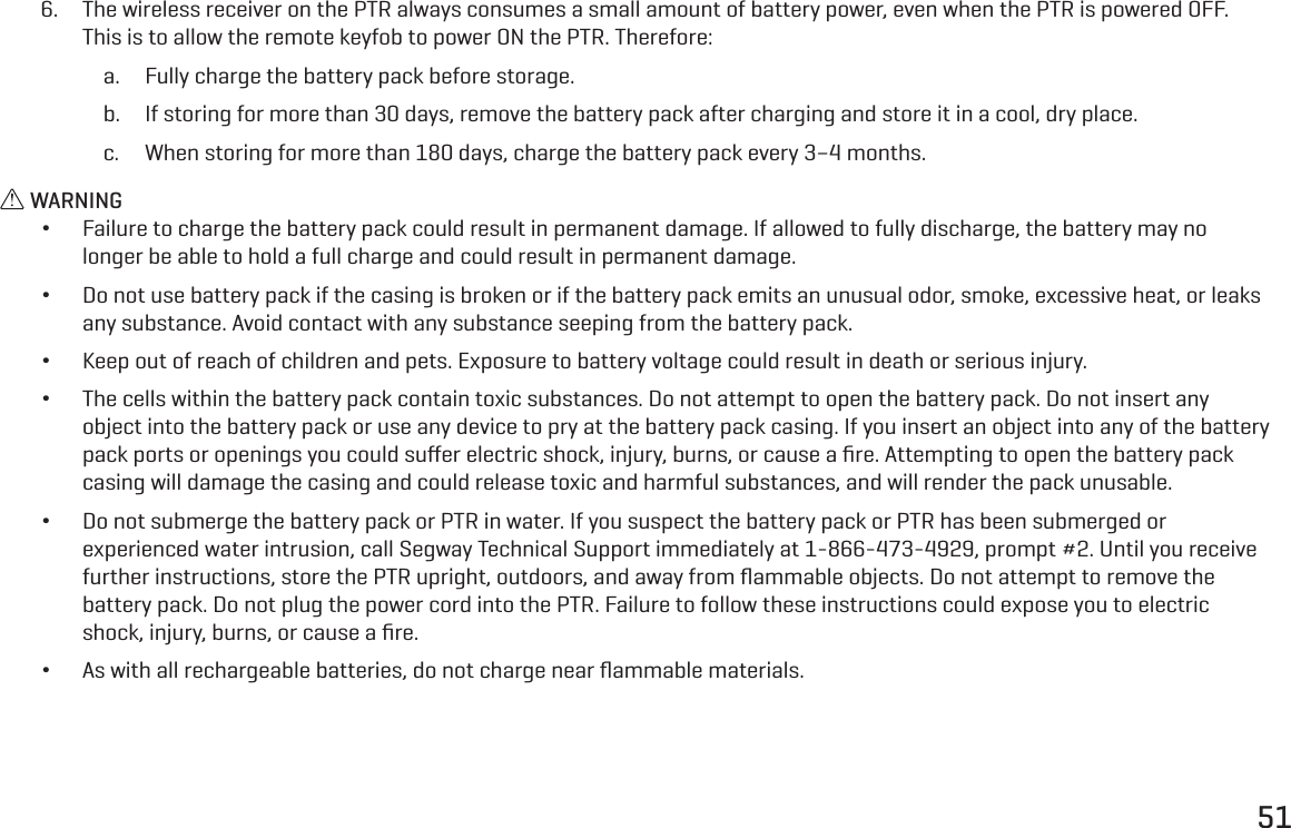 516.  The wireless receiver on the PTR always consumes a small amount of battery power, even when the PTR is powered OFF. This is to allow the remote keyfob to power ON the PTR. Therefore:a.  Fully charge the battery pack before storage.b.  If storing for more than 30 days, remove the battery pack after charging and store it in a cool, dry place.c.  When storing for more than 180 days, charge the battery pack every 3&ndash;4 months. WARNING &bull;Failure to charge the battery pack could result in permanent damage. If allowed to fully discharge, the battery may no longer be able to hold a full charge and could result in permanent damage. &bull;Do not use battery pack if the casing is broken or if the battery pack emits an unusual odor, smoke, excessive heat, or leaks any substance. Avoid contact with any substance seeping from the battery pack. &bull;Keep out of reach of children and pets. Exposure to battery voltage could result in death or serious injury. &bull;The cells within the battery pack contain toxic substances. Do not attempt to open the battery pack. Do not insert any object into the battery pack or use any device to pry at the battery pack casing. If you insert an object into any of the battery pack ports or openings you could suﬀer electric shock, injury, burns, or cause a ﬁre. Attempting to open the battery pack casing will damage the casing and could release toxic and harmful substances, and will render the pack unusable. &bull;Do not submerge the battery pack or PTR in water. If you suspect the battery pack or PTR has been submerged or experienced water intrusion, call Segway Technical Support immediately at 1-866-473-4929, prompt #2. Until you receive further instructions, store the PTR upright, outdoors, and away from ﬂammable objects. Do not attempt to remove the battery pack. Do not plug the power cord into the PTR. Failure to follow these instructions could expose you to electric shock, injury, burns, or cause a ﬁre. &bull;As with all rechargeable batteries, do not charge near ﬂammable materials.
