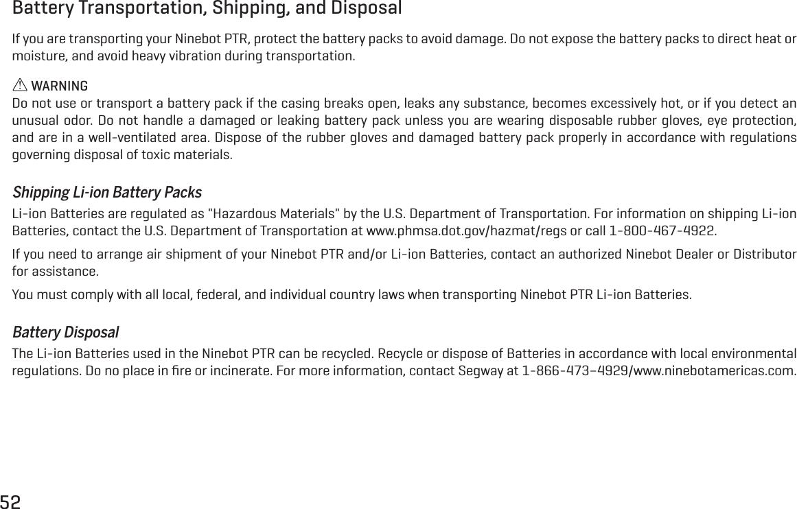 52Battery Transportation, Shipping, and DisposalIf you are transporting your Ninebot PTR, protect the battery packs to avoid damage. Do not expose the battery packs to direct heat or moisture, and avoid heavy vibration during transportation. WARNINGDo not use or transport a battery pack if the casing breaks open, leaks any substance, becomes excessively hot, or if you detect an unusual odor. Do not handle a damaged or leaking battery pack unless you are wearing disposable rubber gloves, eye protection, and are in a well-ventilated area. Dispose of the rubber gloves and damaged battery pack properly in accordance with regulations governing disposal of toxic materials.Shipping Li-ion Battery PacksLi-ion Batteries are regulated as "Hazardous Materials" by the U.S. Department of Transportation. For information on shipping Li-ion Batteries, contact the U.S. Department of Transportation at www.phmsa.dot.gov/hazmat/regs or call 1-800-467-4922.If you need to arrange air shipment of your Ninebot PTR and/or Li-ion Batteries, contact an authorized Ninebot Dealer or Distributor for assistance.You must comply with all local, federal, and individual country laws when transporting Ninebot PTR Li-ion Batteries.Battery DisposalThe Li-ion Batteries used in the Ninebot PTR can be recycled. Recycle or dispose of Batteries in accordance with local environmental regulations. Do no place in ﬁre or incinerate. For more information, contact Segway at 1-866-473&ndash;4929/www.ninebotamericas.com.