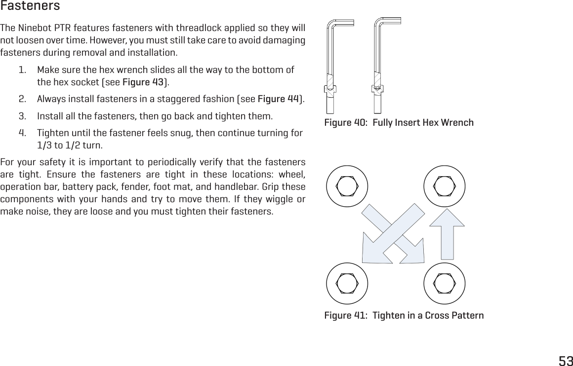 53FastenersThe Ninebot PTR features fasteners with threadlock applied so they will not loosen over time. However, you must still take care to avoid damaging fasteners during removal and installation.1.  Make sure the hex wrench slides all the way to the bottom of the hex socket (see Figure 43).2.  Always install fasteners in a staggered fashion (see Figure 44).3.  Install all the fasteners, then go back and tighten them.4.  Tighten until the fastener feels snug, then continue turning for 1/3 to 1/2 turn.For your safety it is important to periodically verify that the fasteners are tight. Ensure the fasteners are tight in these locations: wheel, operation bar, battery pack, fender, foot mat, and handlebar. Grip these components with your hands and try to move them. If they wiggle or make noise, they are loose and you must tighten their fasteners.Figure 40:  Fully Insert Hex WrenchFigure 41:  Tighten in a Cross Pattern