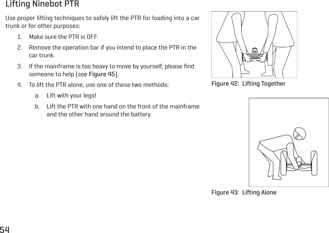 54Lifting Ninebot PTRUse proper lifting techniques to safely lift the PTR for loading into a car trunk or for other purposes:1.  Make sure the PTR is OFF.2.  Remove the operation bar if you intend to place the PTR in the car trunk.3.  If the mainframe is too heavy to move by yourself, please ﬁnd someone to help (see Figure 45).4.  To lift the PTR alone, use one of these two methods:a.  Lift with your legs!b.  Lift the PTR with one hand on the front of the mainframe and the other hand around the battery.Figure 42:  Lifting TogetherFigure 43:  Lifting Alone