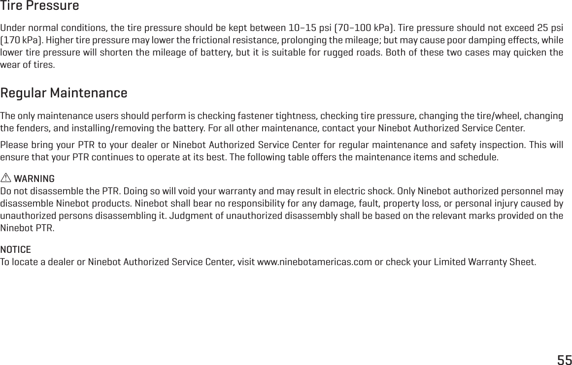 55Tire PressureUnder normal conditions, the tire pressure should be kept between 10&ndash;15 psi (70&ndash;100 kPa). Tire pressure should not exceed 25 psi (170 kPa). Higher tire pressure may lower the frictional resistance, prolonging the mileage; but may cause poor damping eﬀects, while lower tire pressure will shorten the mileage of battery, but it is suitable for rugged roads. Both of these two cases may quicken the wear of tires.Regular MaintenanceThe only maintenance users should perform is checking fastener tightness, checking tire pressure, changing the tire/wheel, changing the fenders, and installing/removing the battery. For all other maintenance, contact your Ninebot Authorized Service Center.Please bring your PTR to your dealer or Ninebot Authorized Service Center for regular maintenance and safety inspection. This will ensure that your PTR continues to operate at its best. The following table oﬀers the maintenance items and schedule. WARNINGDo not disassemble the PTR. Doing so will void your warranty and may result in electric shock. Only Ninebot authorized personnel may disassemble Ninebot products. Ninebot shall bear no responsibility for any damage, fault, property loss, or personal injury caused by unauthorized persons disassembling it. Judgment of unauthorized disassembly shall be based on the relevant marks provided on the Ninebot PTR.NOTICETo locate a dealer or Ninebot Authorized Service Center, visit www.ninebotamericas.com or check your Limited Warranty Sheet.