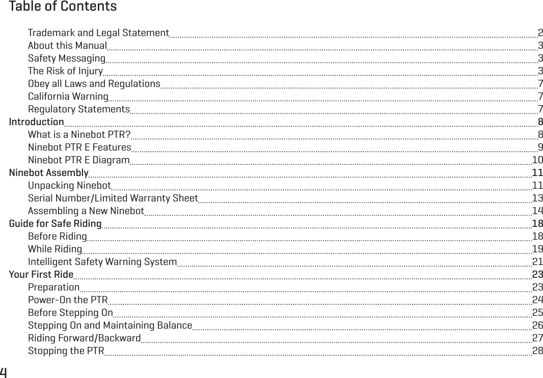 4Table of ContentsTrademark and Legal Statement  2About this Manual  3Safety Messaging  3The Risk of Injury  3Obey all Laws and Regulations  7California Warning  7Regulatory Statements  7Introduction  8What is a Ninebot PTR?  8Ninebot PTR E Features  9Ninebot PTR E Diagram  10Ninebot Assembly  11Unpacking Ninebot  11Serial Number/Limited Warranty Sheet  13Assembling a New Ninebot  14Guide for Safe Riding  18Before Riding  18While Riding  19Intelligent Safety Warning System  21Your First Ride  23Preparation  23Power-On the PTR  24Before Stepping On  25Stepping On and Maintaining Balance  26Riding Forward/Backward  27Stopping the PTR  28