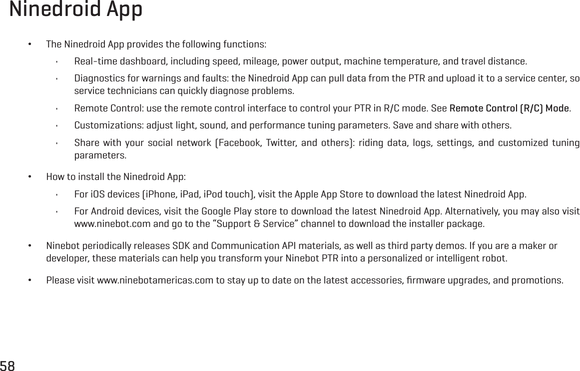 58Ninedroid App &bull;The Ninedroid App provides the following functions:&bull; Real-time dashboard, including speed, mileage, power output, machine temperature, and travel distance.&bull; Diagnostics for warnings and faults: the Ninedroid App can pull data from the PTR and upload it to a service center, so service technicians can quickly diagnose problems.&bull; Remote Control: use the remote control interface to control your PTR in R/C mode. See Remote Control (R/C) Mode.&bull; Customizations: adjust light, sound, and performance tuning parameters. Save and share with others.&bull; Share with your social network (Facebook, Twitter, and others): riding data, logs, settings, and customized tuning parameters. &bull;How to install the Ninedroid App:&bull; For iOS devices (iPhone, iPad, iPod touch), visit the Apple App Store to download the latest Ninedroid App.&bull; For Android devices, visit the Google Play store to download the latest Ninedroid App. Alternatively, you may also visit www.ninebot.com and go to the &ldquo;Support &amp; Service&rdquo; channel to download the installer package. &bull;Ninebot periodically releases SDK and Communication API materials, as well as third party demos. If you are a maker or developer, these materials can help you transform your Ninebot PTR into a personalized or intelligent robot. &bull;Please visit www.ninebotamericas.com to stay up to date on the latest accessories, ﬁrmware upgrades, and promotions.