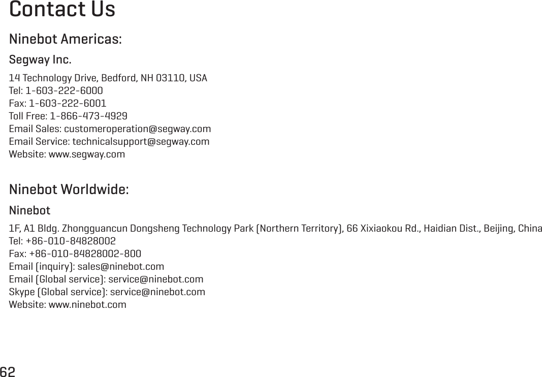 62Contact UsNinebot Americas:Segway Inc.14 Technology Drive, Bedford, NH 03110, USATel: 1-603-222-6000Fax: 1-603-222-6001Toll Free: 1-866-473-4929Email Sales: customeroperation@segway.comEmail Service: technicalsupport@segway.comWebsite: www.segway.comNinebot Worldwide:Ninebot1F, A1 Bldg. Zhongguancun Dongsheng Technology Park (Northern Territory), 66 Xixiaokou Rd., Haidian Dist., Beijing, ChinaTel: +86-010-84828002Fax: +86-010-84828002-800Email (inquiry): sales@ninebot.comEmail (Global service): service@ninebot.comSkype (Global service): service@ninebot.comWebsite: www.ninebot.com