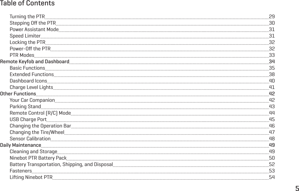 5Turning the PTR  29Stepping Oﬀ the PTR  30Power Assistant Mode  31Speed Limiter  31Locking the PTR  32Power-Oﬀ the PTR  32PTR Modes  33Remote Keyfob and Dashboard  34Basic Functions  35Extended Functions  38Dashboard Icons  40Charge Level Lights  41Other Functions  42Your Car Companion  42Parking Stand  43Remote Control (R/C) Mode  44USB Charge Port  45Changing the Operation Bar  46Changing the Tire/Wheel  47Sensor Calibration  48Daily Maintenance  49Cleaning and Storage  49Ninebot PTR Battery Pack  50Battery Transportation, Shipping, and Disposal  52Fasteners  53Lifting Ninebot PTR  54Table of Contents