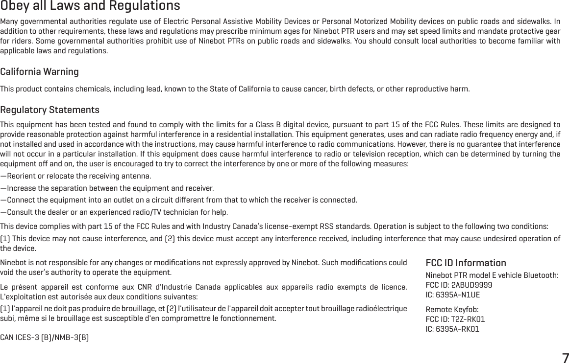 7Obey all Laws and RegulationsMany governmental authorities regulate use of Electric Personal Assistive Mobility Devices or Personal Motorized Mobility devices on public roads and sidewalks. In addition to other requirements, these laws and regulations may prescribe minimum ages for Ninebot PTR users and may set speed limits and mandate protective gear for riders. Some governmental authorities prohibit use of Ninebot PTRs on public roads and sidewalks. You should consult local authorities to become familiar with applicable laws and regulations.California WarningThis product contains chemicals, including lead, known to the State of California to cause cancer, birth defects, or other reproductive harm.Regulatory StatementsThis equipment has been tested and found to comply with the limits for a Class B digital device, pursuant to part 15 of the FCC Rules. These limits are designed to provide reasonable protection against harmful interference in a residential installation. This equipment generates, uses and can radiate radio frequency energy and, if not installed and used in accordance with the instructions, may cause harmful interference to radio communications. However, there is no guarantee that interference will not occur in a particular installation. If this equipment does cause harmful interference to radio or television reception, which can be determined by turning the equipment oﬀ and on, the user is encouraged to try to correct the interference by one or more of the following measures:&mdash;Reorient or relocate the receiving antenna.&mdash;Increase the separation between the equipment and receiver.&mdash;Connect the equipment into an outlet on a circuit diﬀerent from that to which the receiver is connected.&mdash;Consult the dealer or an experienced radio/TV technician for help.This device complies with part 15 of the FCC Rules and with Industry Canada&rsquo;s license-exempt RSS standards. Operation is subject to the following two conditions:(1) This device may not cause interference, and (2) this device must accept any interference received, including interference that may cause undesired operation of the device.Ninebot is not responsible for any changes or modiﬁcations not expressly approved by Ninebot. Such modiﬁcations could void the user&rsquo;s authority to operate the equipment.Le pr&eacute;sent appareil est conforme aux CNR d'Industrie Canada applicables aux appareils radio exempts de licence. L'exploitation est autoris&eacute;e aux deux conditions suivantes:(1) l'appareil ne doit pas produire de brouillage, et (2) l'utilisateur de l'appareil doit accepter tout brouillage radio&eacute;lectrique subi, m&ecirc;me si le brouillage est susceptible d'en compromettre le fonctionnement.CAN ICES-3 (B)/NMB-3(B)FCC ID InformationNinebot PTR model E vehicle Bluetooth: FCC ID: 2ABUD9999IC: 6395A-N1UERemote Keyfob:FCC ID: T2Z-RK01IC: 6395A-RK01