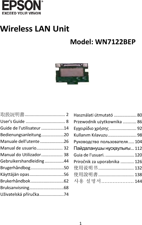 1   WirelessLANUnit取扱説明書................................. 2User&apos;sGuide ................................ 8Guidedel&apos;utilisateur ...................14Bedienungsanleitung...................20Manualedell&apos;utente ....................26Manualdeusuario...................... 32ManualdoUtilizador.................. 38Gebruikershandleiding ................44Brugerhåndbog............................50Käyttäjänopas............................56Brukerhåndbok............................62Bruksanvisning.............................68Uživatelskápříručka....................74Használatiútmutató ................... 80Przewodnikużytkownika ........... 86Εγχειρίδιοχρήσης ...................... 92KullanımKılavuzu ........................ 98Руководствопользователя..... 104Пайдаланушы нұсқаулығы... 112Guiadel&apos;usuari. .........................120Priročnikzauporabnika ........... 126使用说明书............................. 132使用說明書............................. 138사용 설명서.................... 144Model:WN7122BEP