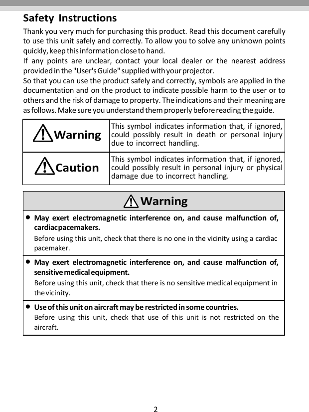 2SafetyInstructionsThankyouverymuchforpurchasingthisproduct.Readthisdocumentcarefullytousethisunitsafelyandcorrectly.Toallowyoutosolveanyunknownpointsquickly,keepthisinformationclosetohand.Ifanypointsareunclear,contactyourlocaldealerorthenearestaddressprovidedinthe&quot;User&apos;sGuide&quot;suppliedwithyourprojector.Sothatyoucanusetheproductsafelyandcorrectly,symbolsareappliedinthedocumentationandontheproducttoindicatepossibleharmtotheuserortoothersandtheriskofdamagetoproperty.Theindicationsandtheirmeaningareasfollows.Makesureyouunderstandthemproperlybeforereadingtheguide.WarningThissymbolindicatesinformationthat,ifignored,couldpossiblyresultindeathorpersonalinjuryduetoincorrecthandling.CautionThissymbolindicatesinformationthat,ifignored,couldpossiblyresultinpersonalinjuryorphysicaldamageduetoincorrecthandling.WarningMayexertelectromagneticinterferenceon,andcausemalfunctionof,cardiacpacemakers.Beforeusingthisunit,checkthatthereisnooneinthevicinityusingacardiacpacemaker.Mayexertelectromagneticinterferenceon,andcausemalfunctionof,sensitivemedicalequipment.Beforeusingthisunit,checkthatthereisnosensitivemedicalequipmentinthevicinity.Useofthisunitonaircraftmayberestrictedinsomecountries.Beforeusingthisunit,checkthatuseofthisunitisnotrestrictedontheaircraft.