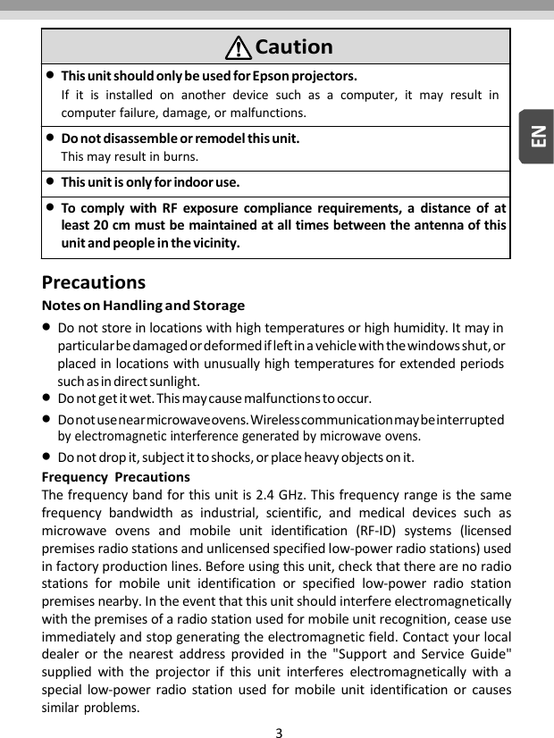 3ENPrecautionsNotesonHandlingandStorageDonotstoreinlocationswithhightemperaturesorhighhumidity.Itmayinparticularbedamagedordeformedifleftinavehiclewiththewindowsshut,orplacedinlocationswithunusuallyhightemperaturesforextendedperiodssuchasindirectsunlight.Donotgetitwet.Thismaycausemalfunctionstooccur.Donotusenearmicrowaveovens.Wirelesscommunicationmaybeinterruptedbyelectromagneticinterferencegeneratedbymicrowaveovens.Donotdropit,subjectittoshocks,orplaceheavyobjectsonit.FrequencyPrecautionsThefrequencybandforthisunitis2.4GHz.Thisfrequencyrangeisthesamefrequencybandwidthasindustrial,scientific,andmedicaldevicessuchasmicrowaveovensandmobileunitidentification(RF‐ID)systems(licensedpremisesradiostationsandunlicensedspecifiedlow‐powerradiostations)usedinfactoryproductionlines.Beforeusingthisunit,checkthattherearenoradiostationsformobileunitidentificationorspecifiedlow‐powerradiostationpremisesnearby.Intheeventthatthisunitshouldinterfereelectromagneticallywiththepremisesofaradiostationusedformobileunitrecognition,ceaseuseimmediatelyandstopgeneratingtheelectromagneticfield.Contactyourlocaldealerorthenearestaddressprovidedinthe&quot;SupportandServiceGuide&quot;suppliedwiththeprojectorifthisunitinterfereselectromagneticallywithaspeciallow‐powerradiostationusedformobileunitidentificationorcausessimilarproblems.CautionThisunitshouldonlybeusedforEpsonprojectors.Ifitisinstalledonanotherdevicesuchasacomputer,itmayresultincomputerfailure,damage,ormalfunctions.Donotdisassembleorremodelthisunit.Thismayresultinburns.Thisunitisonlyforindooruse.TocomplywithRFexposurecompliancerequirements,adistanceofatleast20cmmustbemaintainedatalltimesbetweentheantennaofthisunitandpeopleinthevicinity.